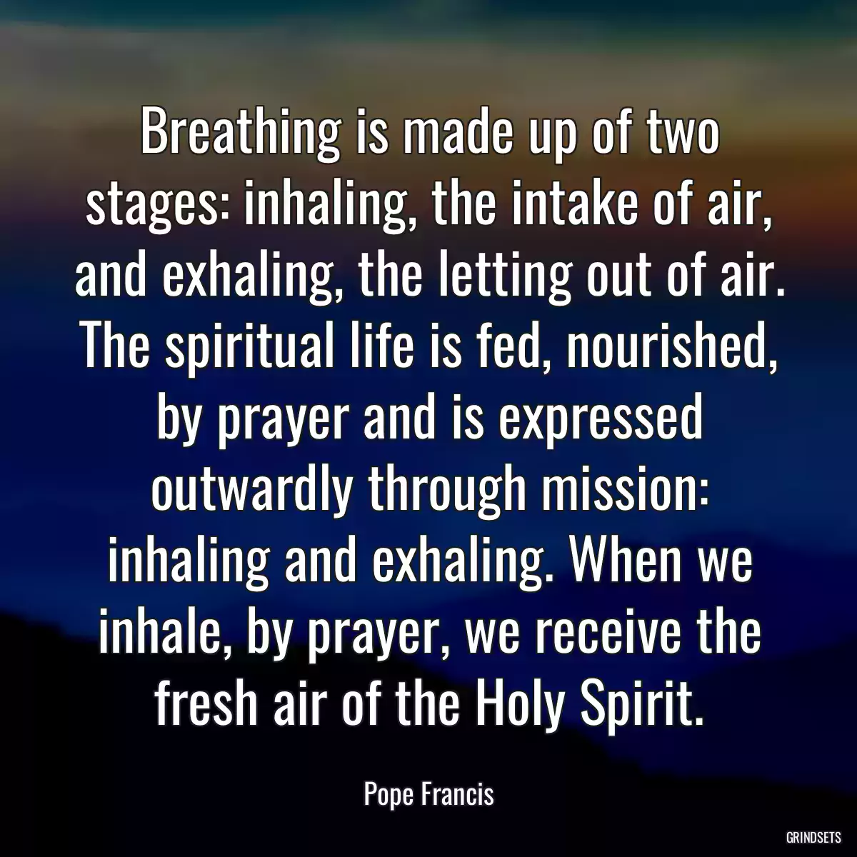 Breathing is made up of two stages: inhaling, the intake of air, and exhaling, the letting out of air. The spiritual life is fed, nourished, by prayer and is expressed outwardly through mission: inhaling and exhaling. When we inhale, by prayer, we receive the fresh air of the Holy Spirit.