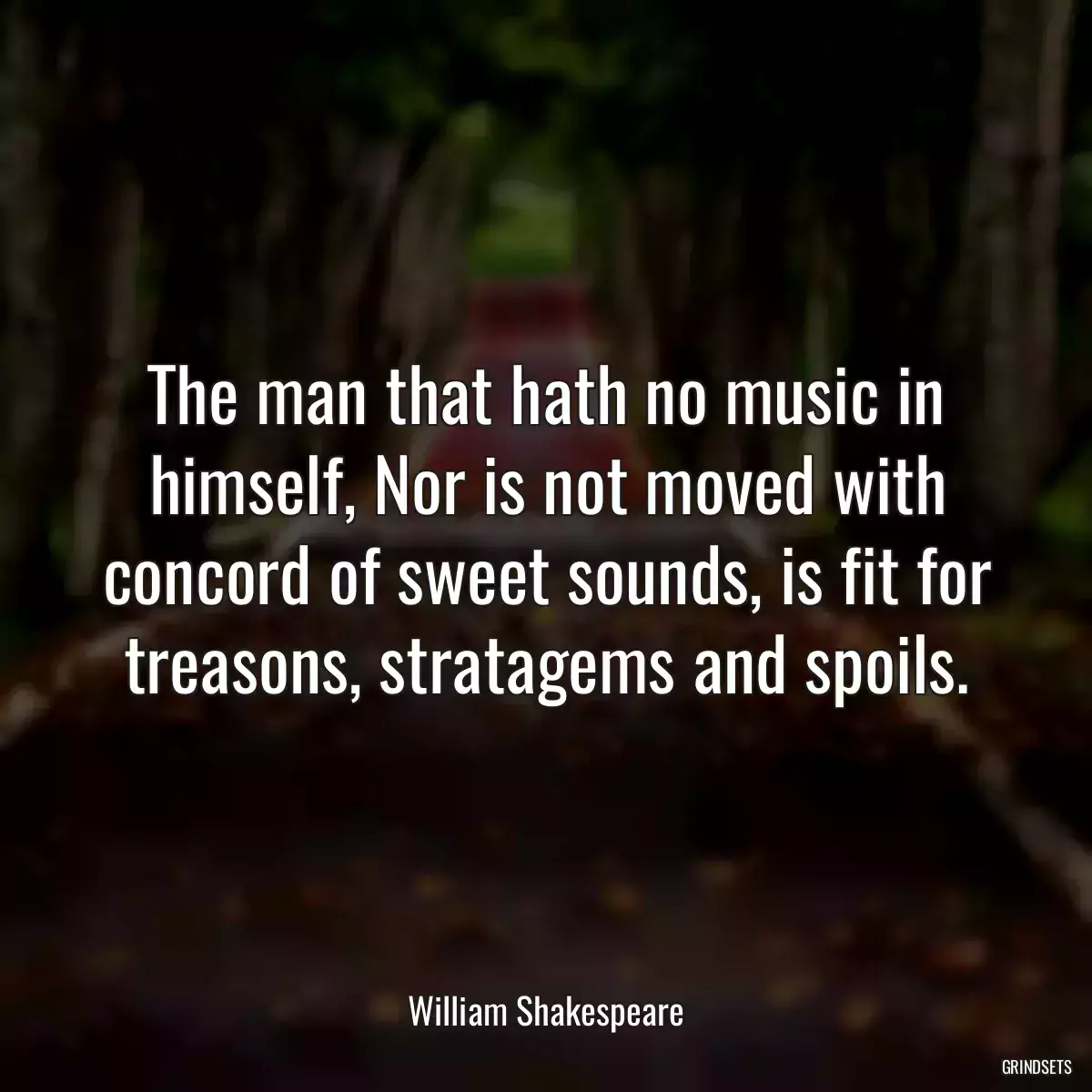 The man that hath no music in himself, Nor is not moved with concord of sweet sounds, is fit for treasons, stratagems and spoils.