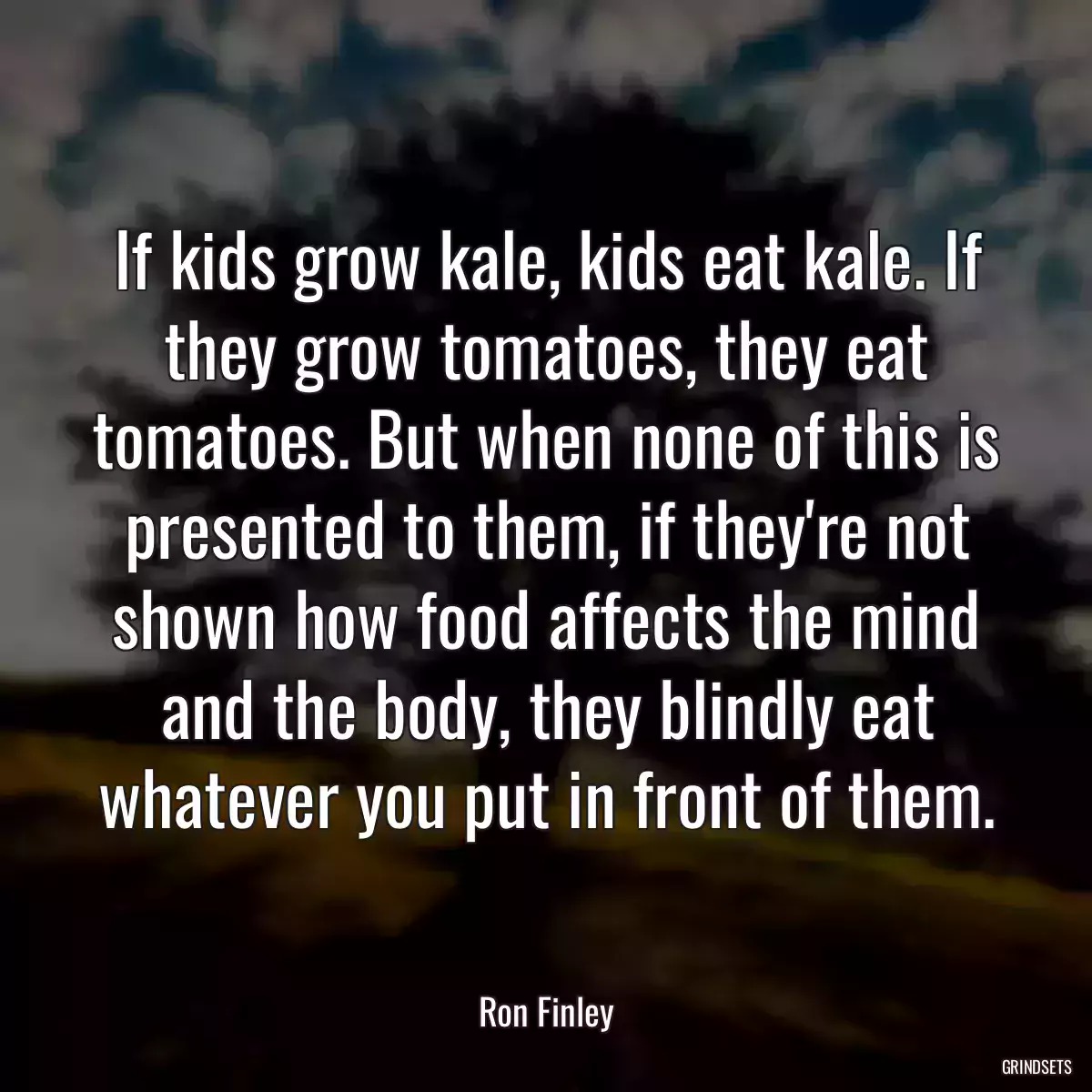 If kids grow kale, kids eat kale. If they grow tomatoes, they eat tomatoes. But when none of this is presented to them, if they\'re not shown how food affects the mind and the body, they blindly eat whatever you put in front of them.