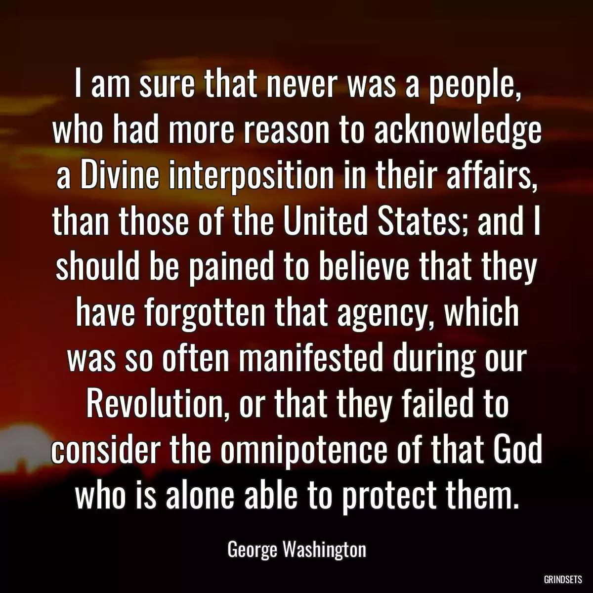 I am sure that never was a people, who had more reason to acknowledge a Divine interposition in their affairs, than those of the United States; and I should be pained to believe that they have forgotten that agency, which was so often manifested during our Revolution, or that they failed to consider the omnipotence of that God who is alone able to protect them.