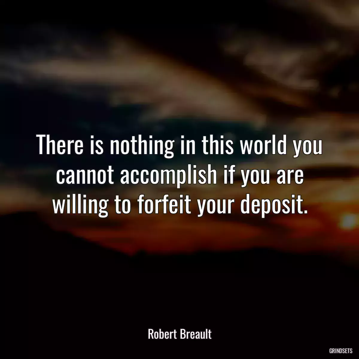 There is nothing in this world you cannot accomplish if you are willing to forfeit your deposit.