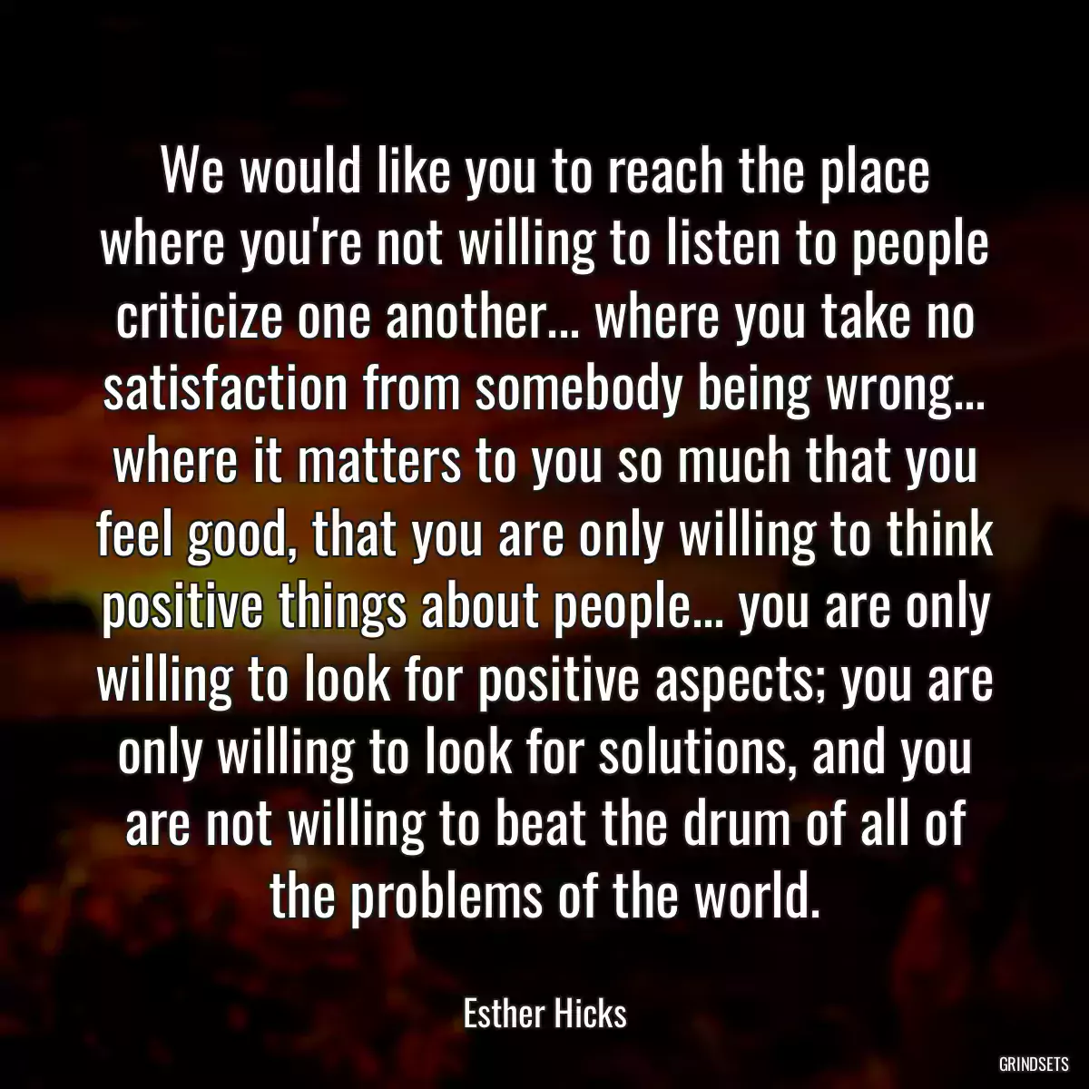 We would like you to reach the place where you\'re not willing to listen to people criticize one another... where you take no satisfaction from somebody being wrong... where it matters to you so much that you feel good, that you are only willing to think positive things about people... you are only willing to look for positive aspects; you are only willing to look for solutions, and you are not willing to beat the drum of all of the problems of the world.