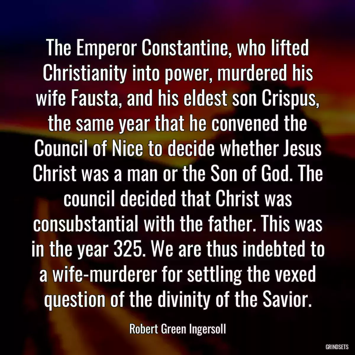 The Emperor Constantine, who lifted Christianity into power, murdered his wife Fausta, and his eldest son Crispus, the same year that he convened the Council of Nice to decide whether Jesus Christ was a man or the Son of God. The council decided that Christ was consubstantial with the father. This was in the year 325. We are thus indebted to a wife-murderer for settling the vexed question of the divinity of the Savior.