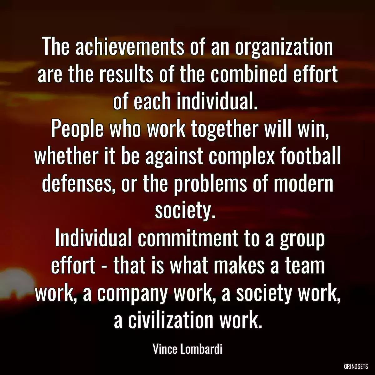 The achievements of an organization are the results of the combined effort of each individual. 
 People who work together will win, whether it be against complex football defenses, or the problems of modern society. 
 Individual commitment to a group effort - that is what makes a team work, a company work, a society work, a civilization work.