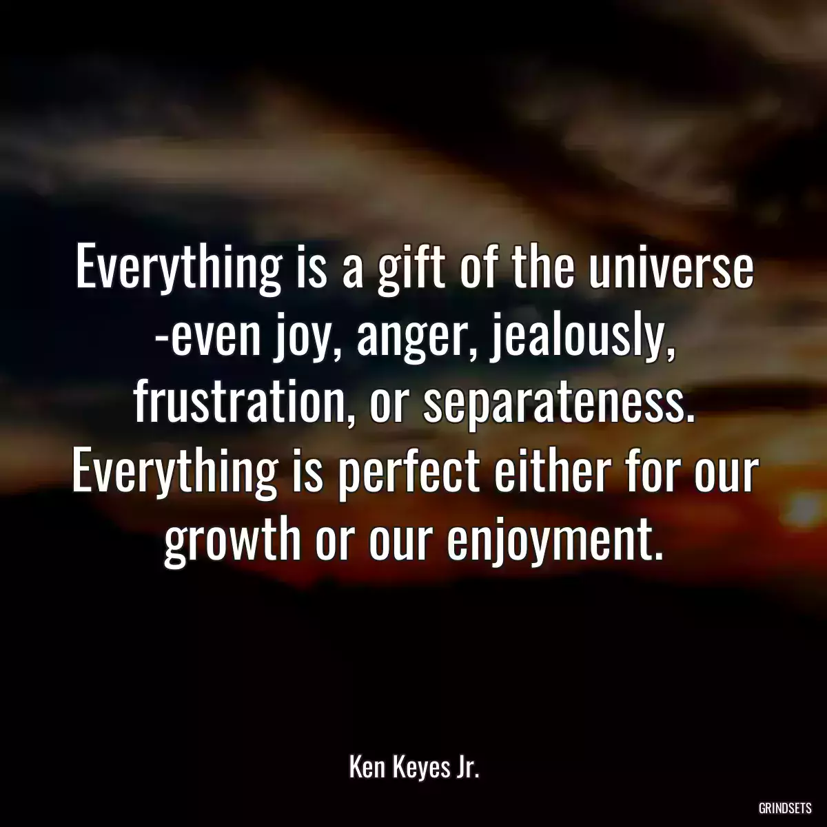 Everything is a gift of the universe -even joy, anger, jealously, frustration, or separateness. Everything is perfect either for our growth or our enjoyment.