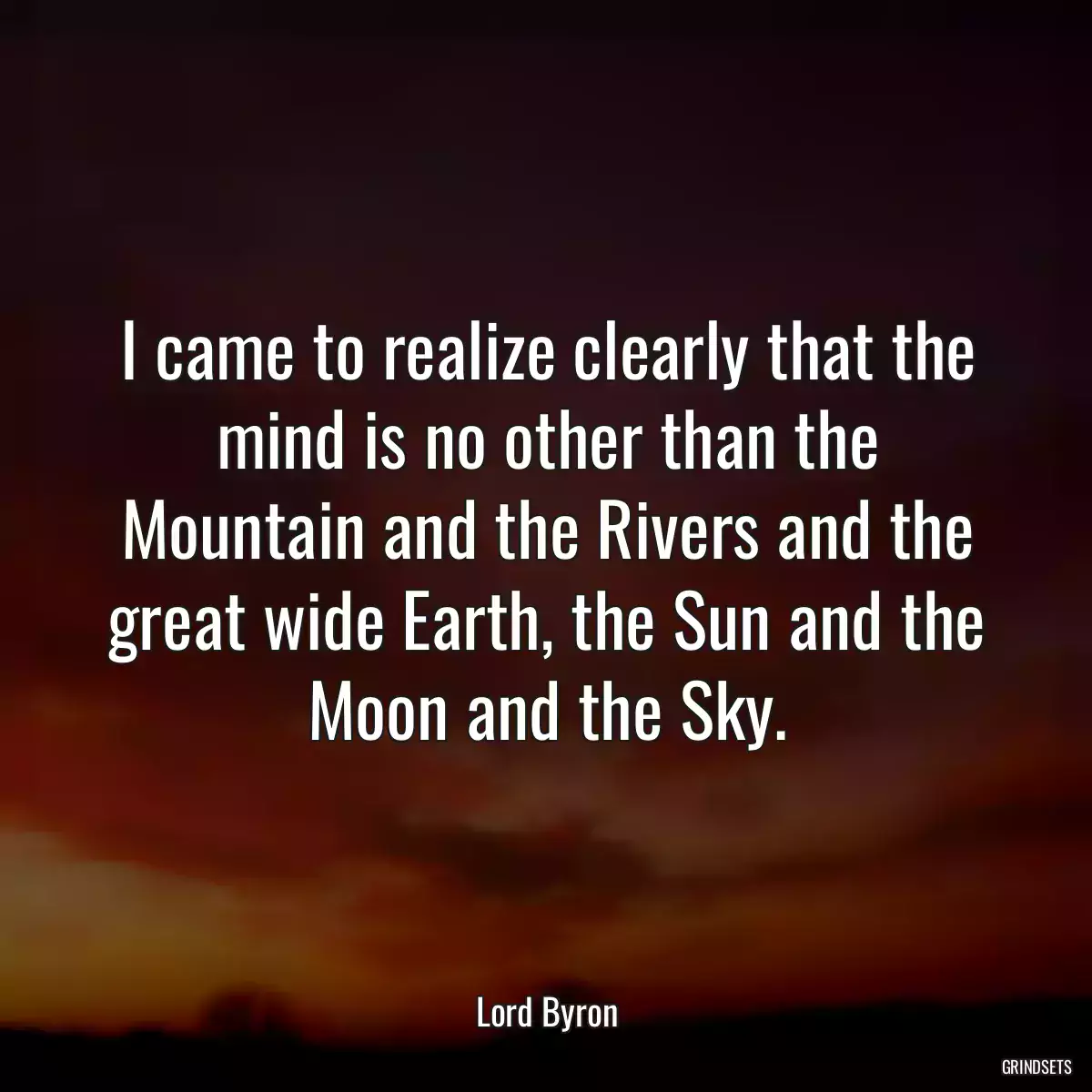 I came to realize clearly that the mind is no other than the Mountain and the Rivers and the great wide Earth, the Sun and the Moon and the Sky.