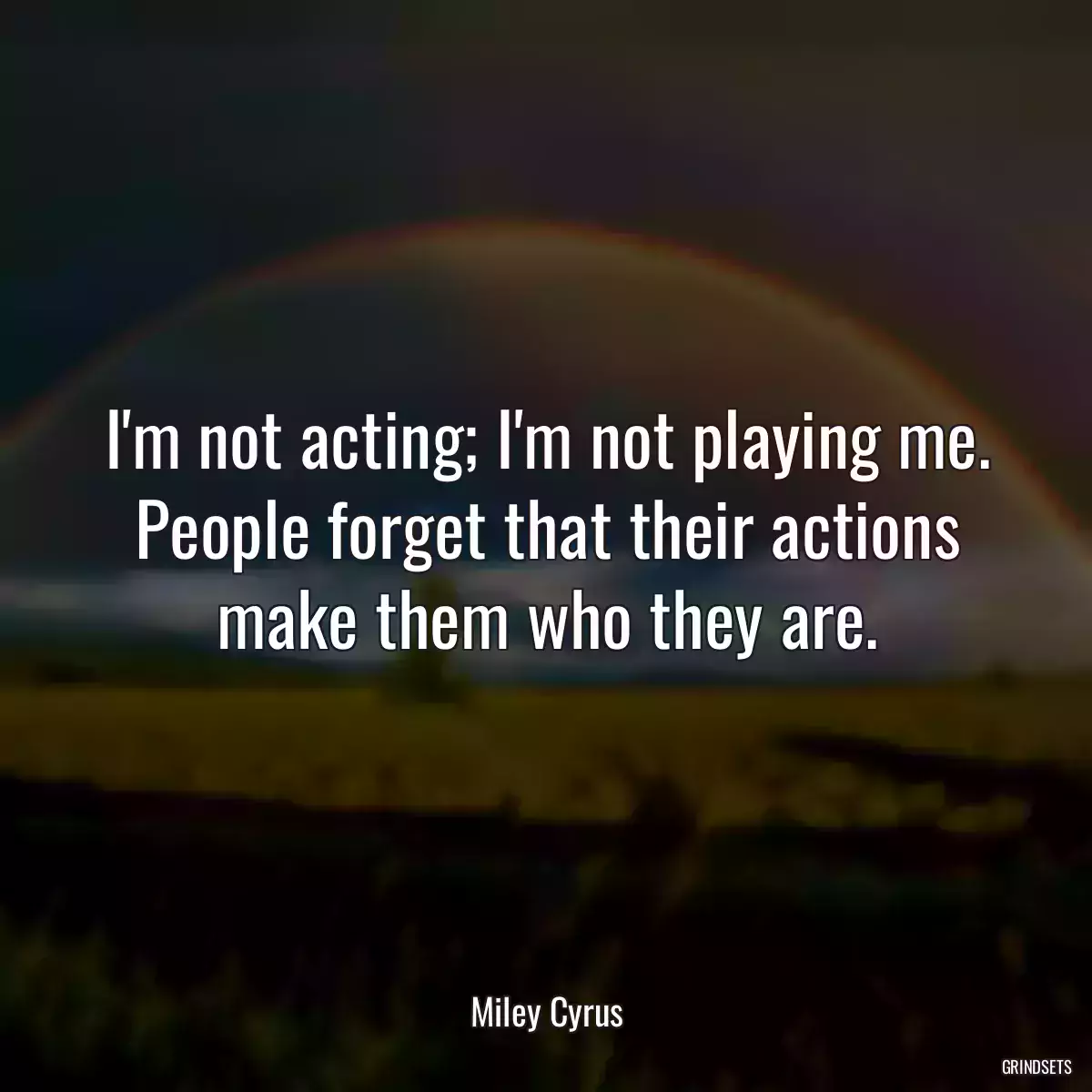 I\'m not acting; I\'m not playing me. People forget that their actions make them who they are.