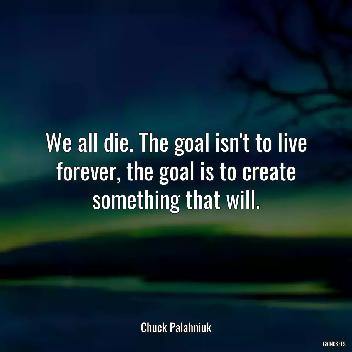 We all die. The goal isn\'t to live forever, the goal is to create something that will.