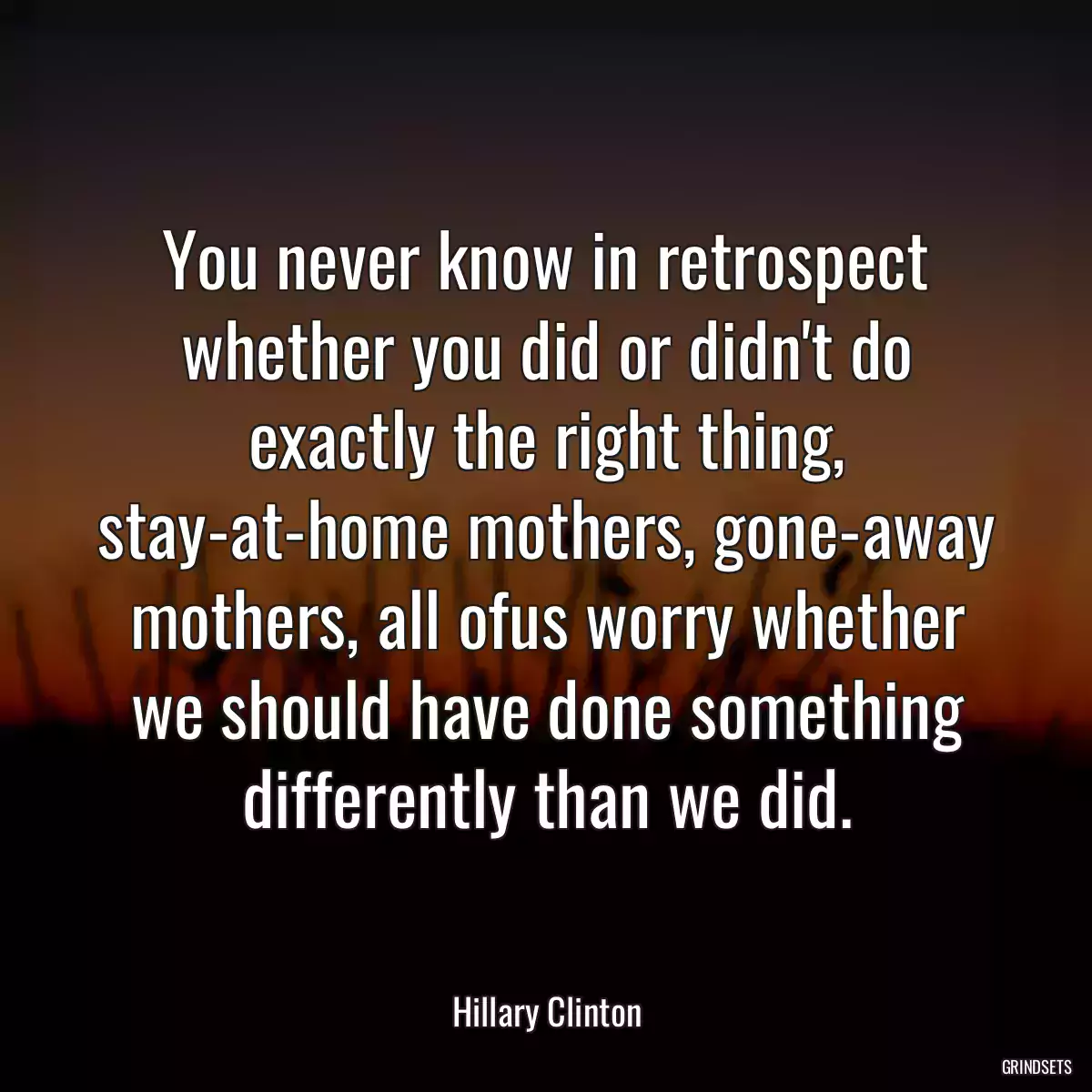 You never know in retrospect whether you did or didn\'t do exactly the right thing, stay-at-home mothers, gone-away mothers, all ofus worry whether we should have done something differently than we did.