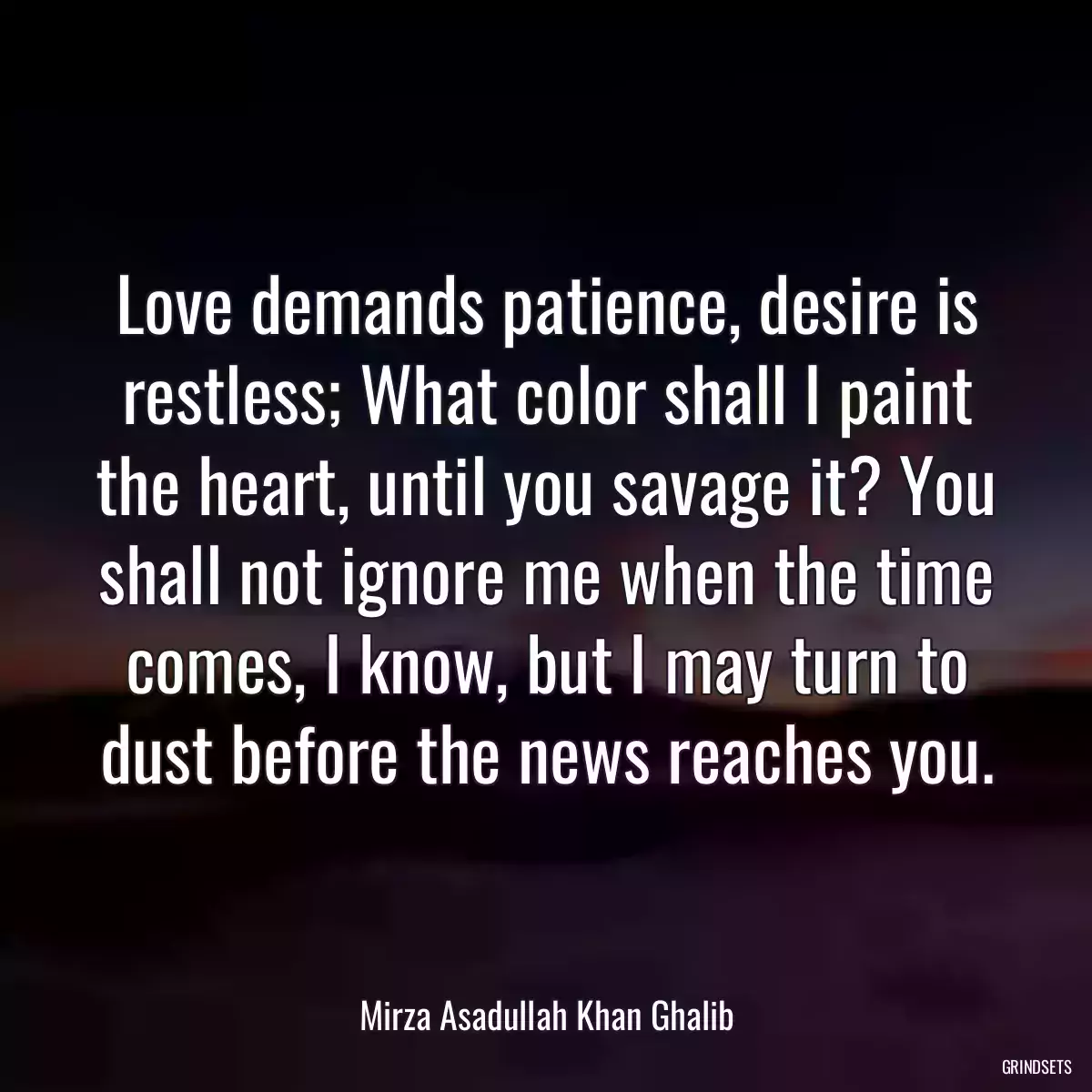 Love demands patience, desire is restless; What color shall I paint the heart, until you savage it? You shall not ignore me when the time comes, I know, but I may turn to dust before the news reaches you.