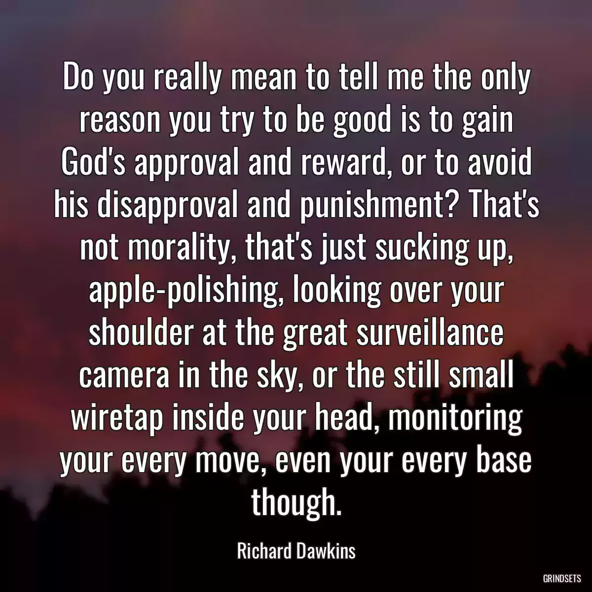 Do you really mean to tell me the only reason you try to be good is to gain God\'s approval and reward, or to avoid his disapproval and punishment? That\'s not morality, that\'s just sucking up, apple-polishing, looking over your shoulder at the great surveillance camera in the sky, or the still small wiretap inside your head, monitoring your every move, even your every base though.