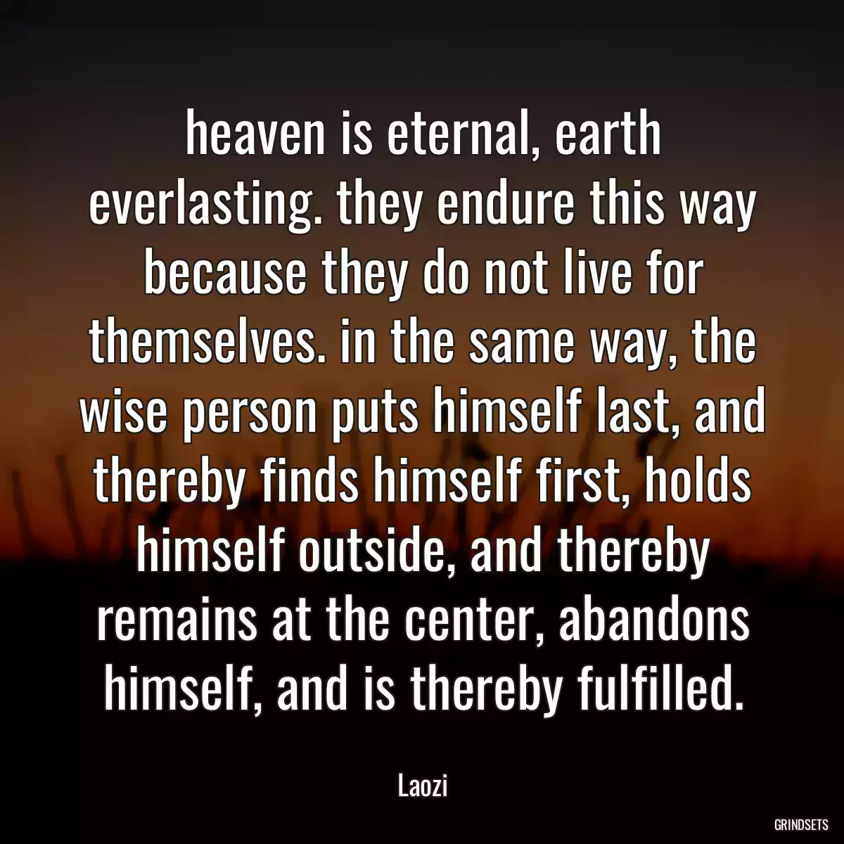 heaven is eternal, earth everlasting. they endure this way because they do not live for themselves. in the same way, the wise person puts himself last, and thereby finds himself first, holds himself outside, and thereby remains at the center, abandons himself, and is thereby fulfilled.