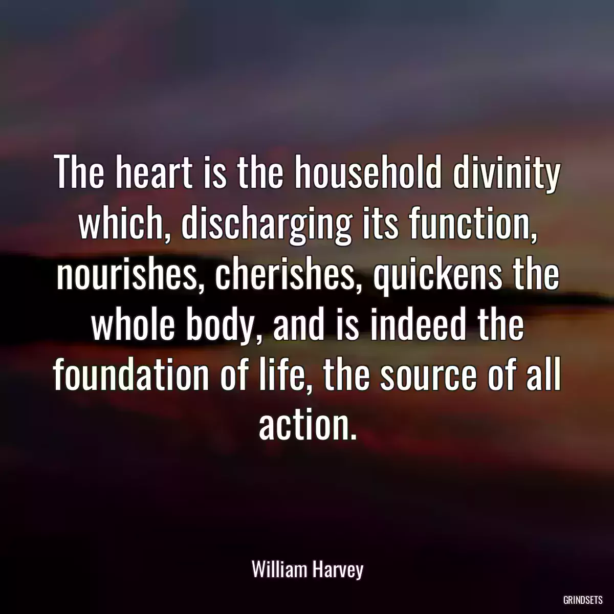 The heart is the household divinity which, discharging its function, nourishes, cherishes, quickens the whole body, and is indeed the foundation of life, the source of all action.