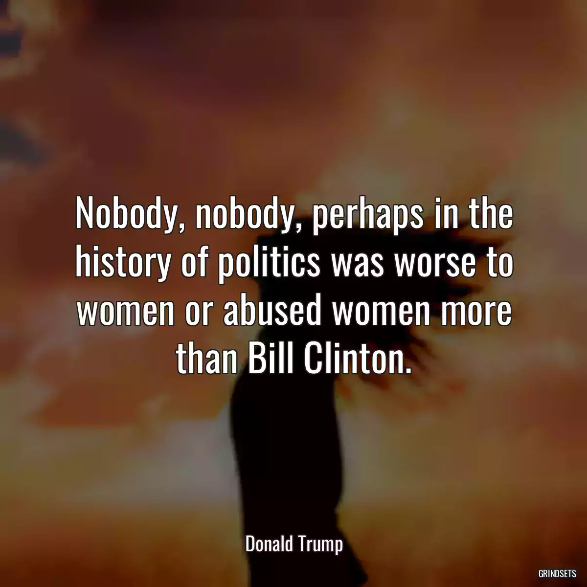 Nobody, nobody, perhaps in the history of politics was worse to women or abused women more than Bill Clinton.