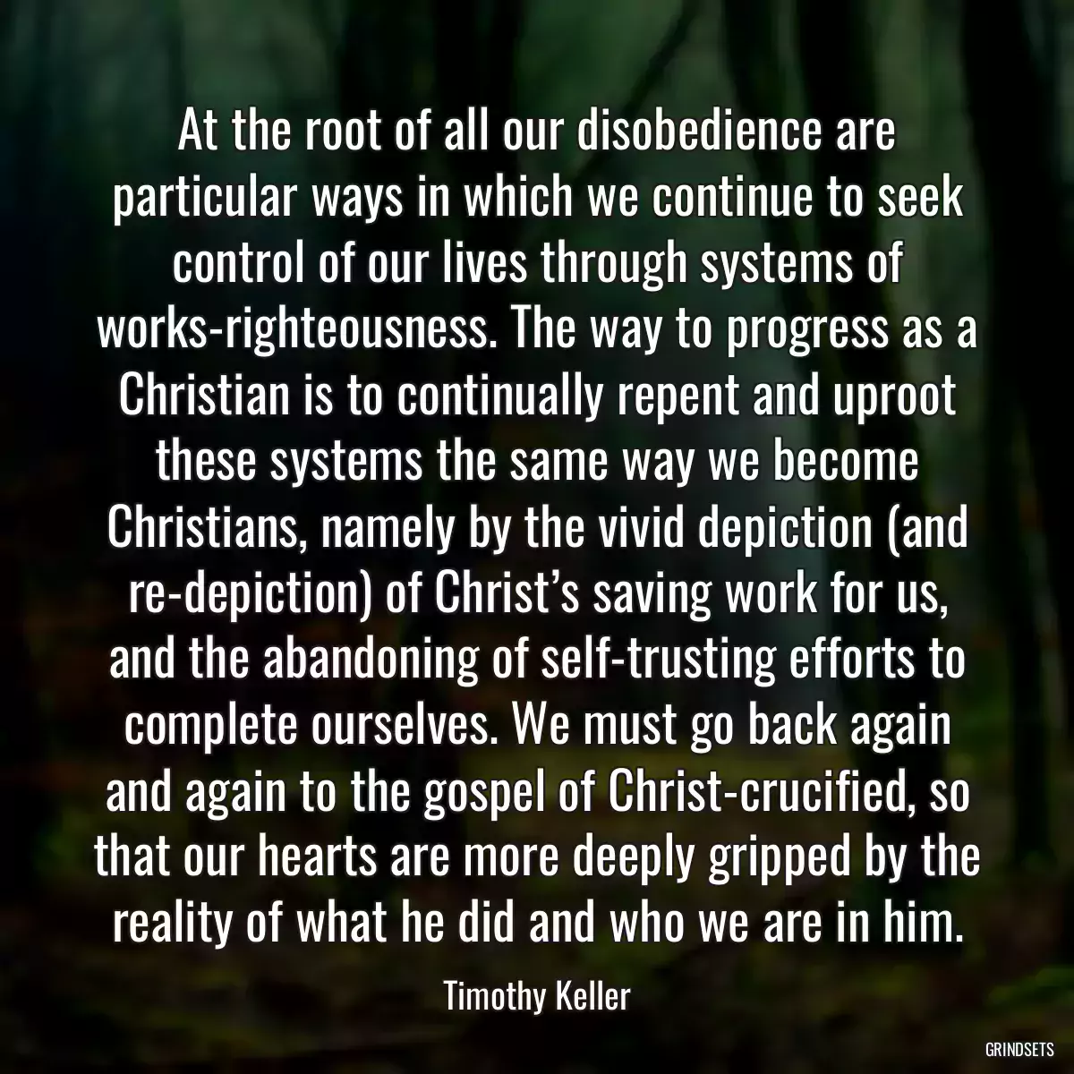 At the root of all our disobedience are particular ways in which we continue to seek control of our lives through systems of works-righteousness. The way to progress as a Christian is to continually repent and uproot these systems the same way we become Christians, namely by the vivid depiction (and re-depiction) of Christ’s saving work for us, and the abandoning of self-trusting efforts to complete ourselves. We must go back again and again to the gospel of Christ-crucified, so that our hearts are more deeply gripped by the reality of what he did and who we are in him.