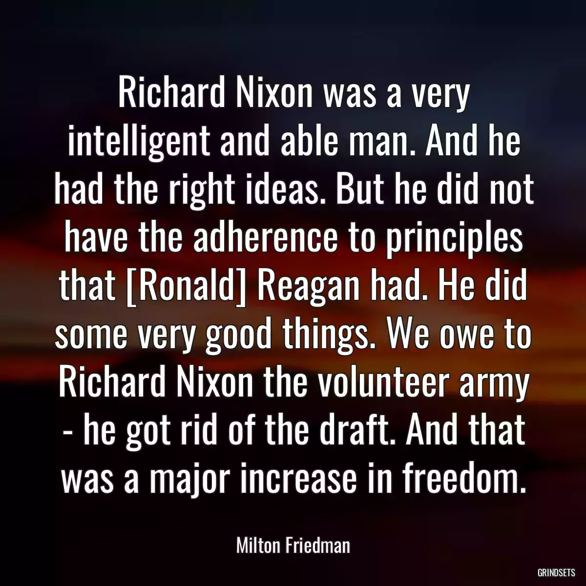 Richard Nixon was a very intelligent and able man. And he had the right ideas. But he did not have the adherence to principles that [Ronald] Reagan had. He did some very good things. We owe to Richard Nixon the volunteer army - he got rid of the draft. And that was a major increase in freedom.