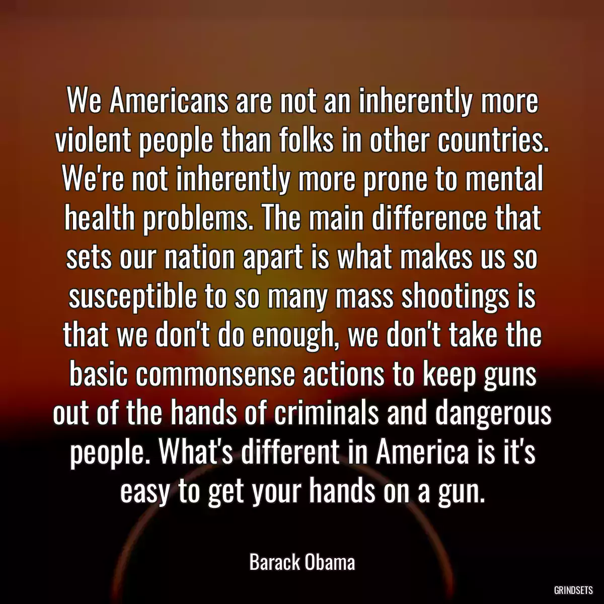 We Americans are not an inherently more violent people than folks in other countries. We\'re not inherently more prone to mental health problems. The main difference that sets our nation apart is what makes us so susceptible to so many mass shootings is that we don\'t do enough, we don\'t take the basic commonsense actions to keep guns out of the hands of criminals and dangerous people. What\'s different in America is it\'s easy to get your hands on a gun.