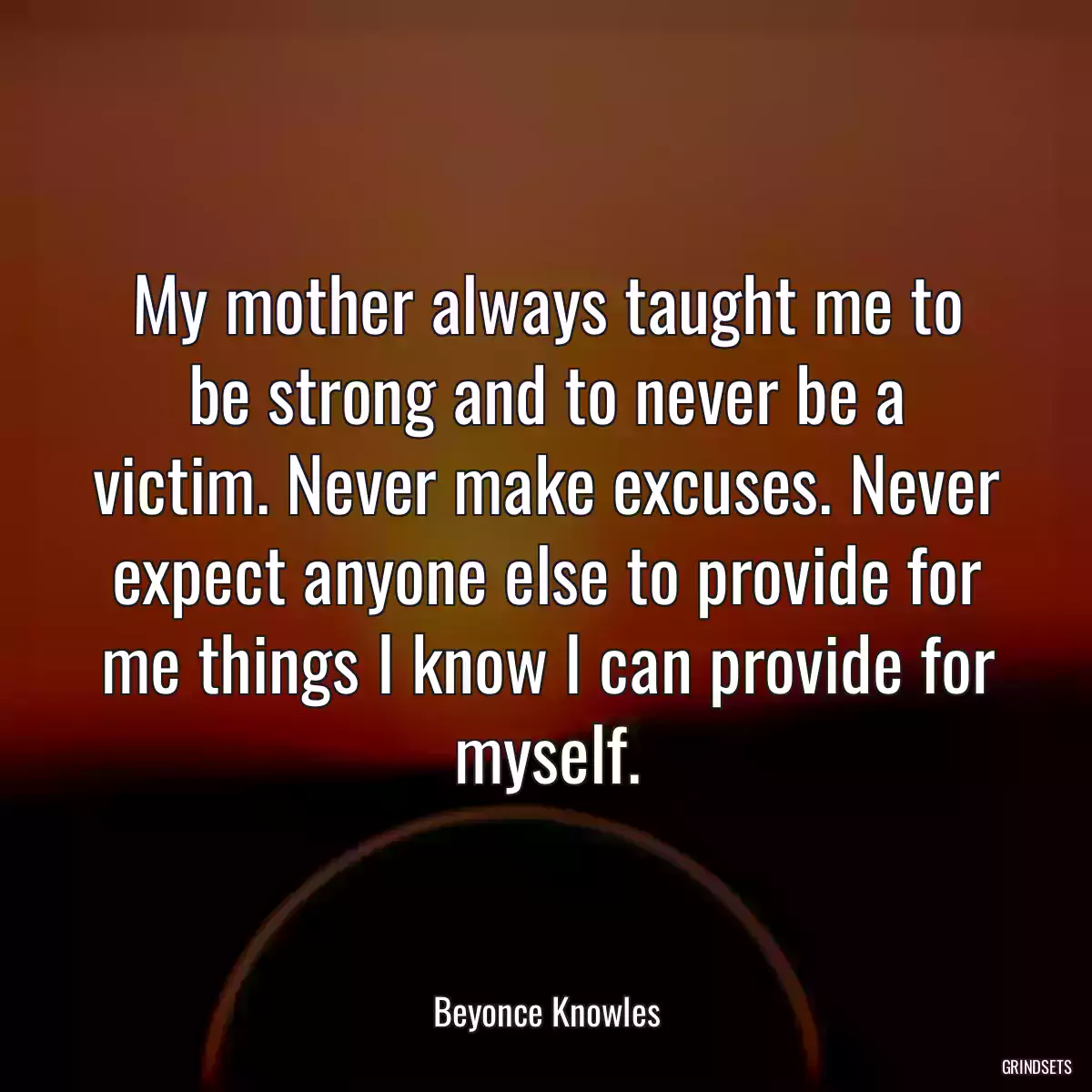 My mother always taught me to be strong and to never be a victim. Never make excuses. Never expect anyone else to provide for me things I know I can provide for myself.