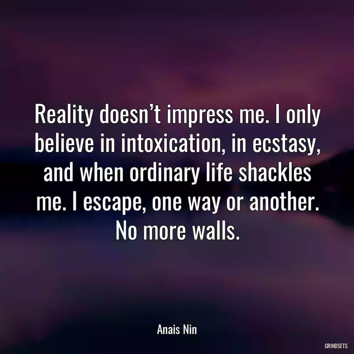 Reality doesn’t impress me. I only believe in intoxication, in ecstasy, and when ordinary life shackles me. I escape, one way or another. No more walls.