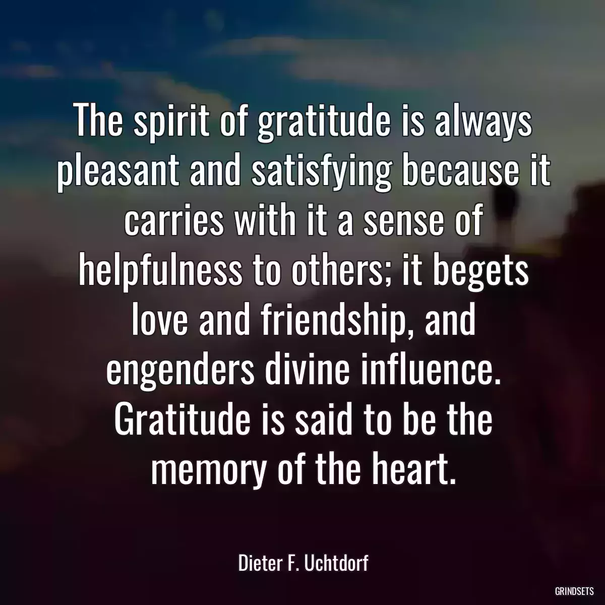 The spirit of gratitude is always pleasant and satisfying because it carries with it a sense of helpfulness to others; it begets love and friendship, and engenders divine influence. Gratitude is said to be the memory of the heart.