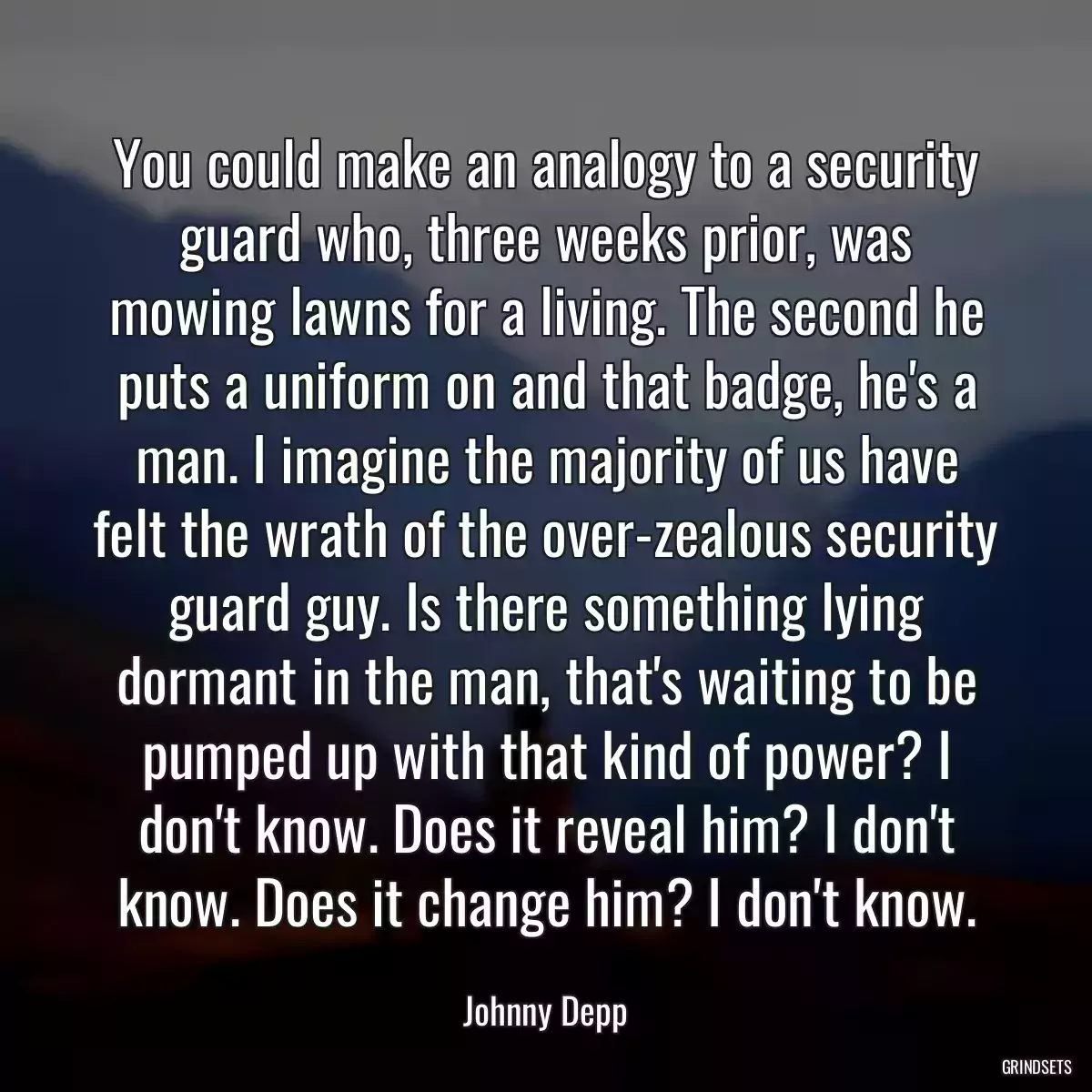 You could make an analogy to a security guard who, three weeks prior, was mowing lawns for a living. The second he puts a uniform on and that badge, he\'s a man. I imagine the majority of us have felt the wrath of the over-zealous security guard guy. Is there something lying dormant in the man, that\'s waiting to be pumped up with that kind of power? I don\'t know. Does it reveal him? I don\'t know. Does it change him? I don\'t know.