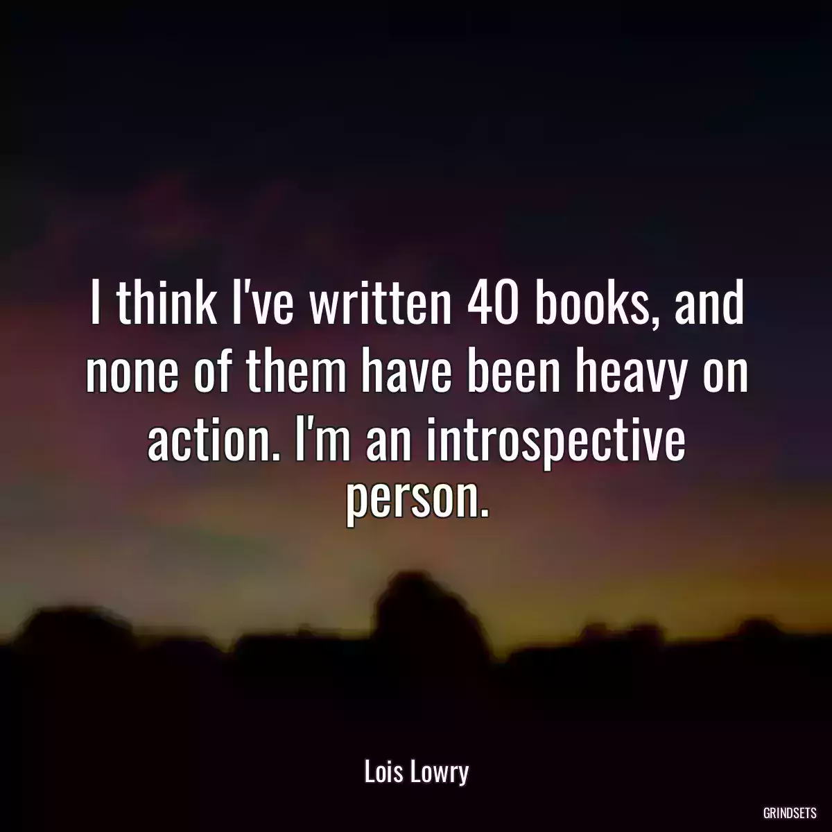 I think I\'ve written 40 books, and none of them have been heavy on action. I\'m an introspective person.