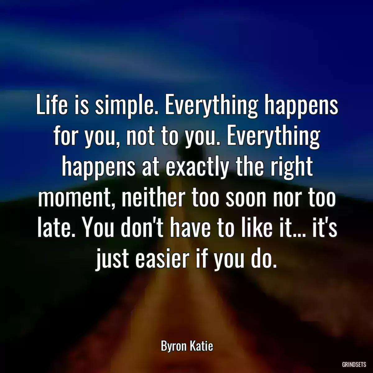 Life is simple. Everything happens for you, not to you. Everything happens at exactly the right moment, neither too soon nor too late. You don\'t have to like it... it\'s just easier if you do.