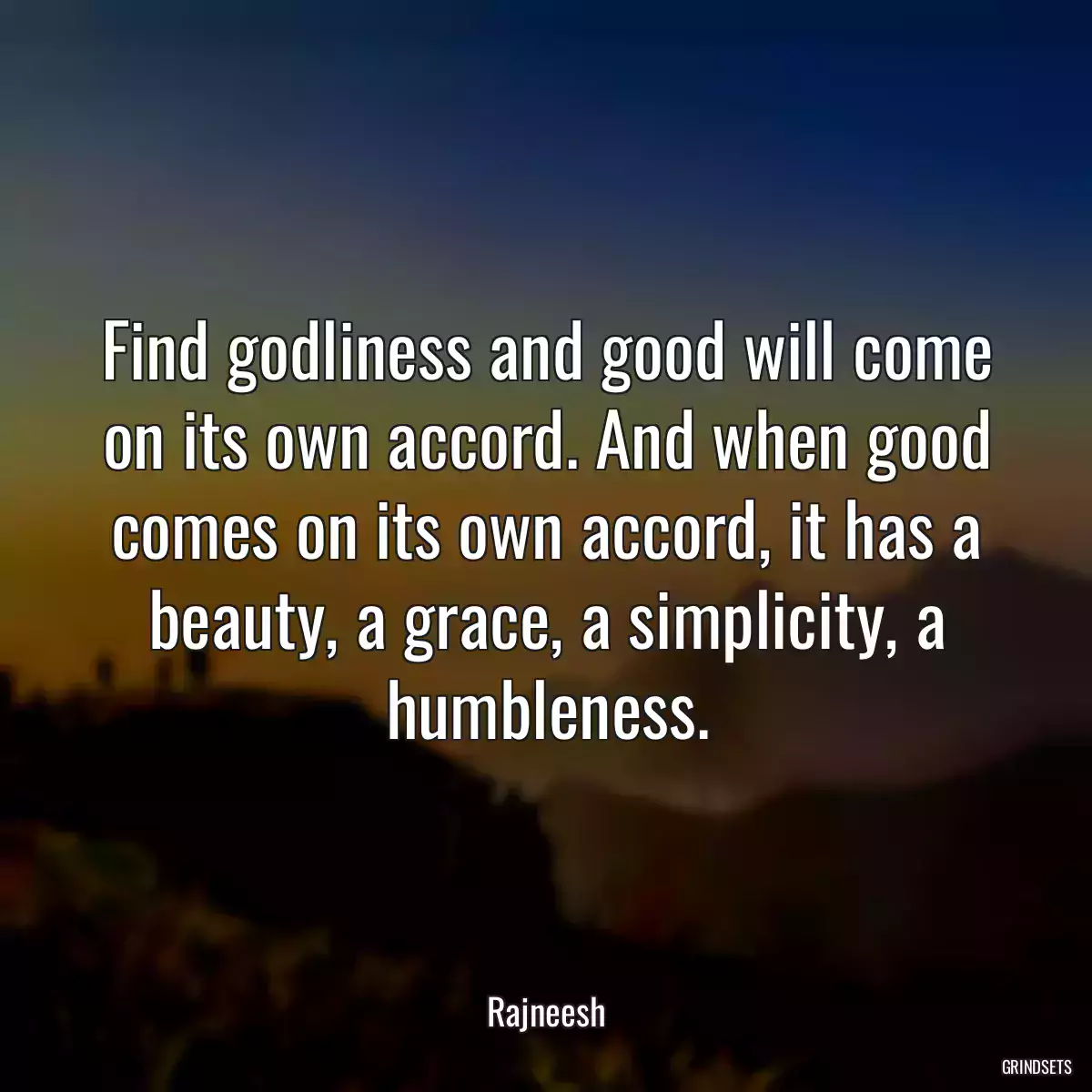 Find godliness and good will come on its own accord. And when good comes on its own accord, it has a beauty, a grace, a simplicity, a humbleness.