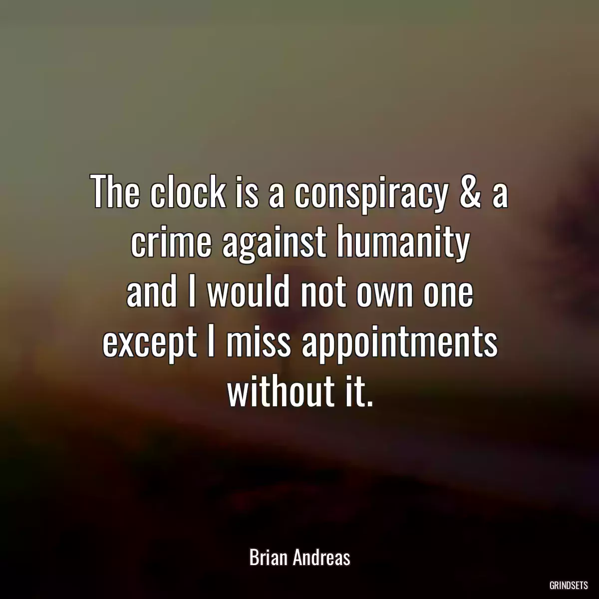 The clock is a conspiracy & a crime against humanity
and I would not own one
except I miss appointments without it.