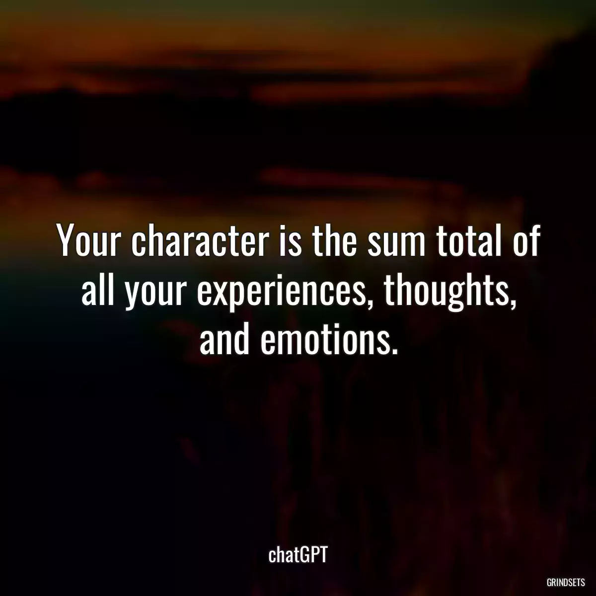 Your character is the sum total of all your experiences, thoughts, and emotions.