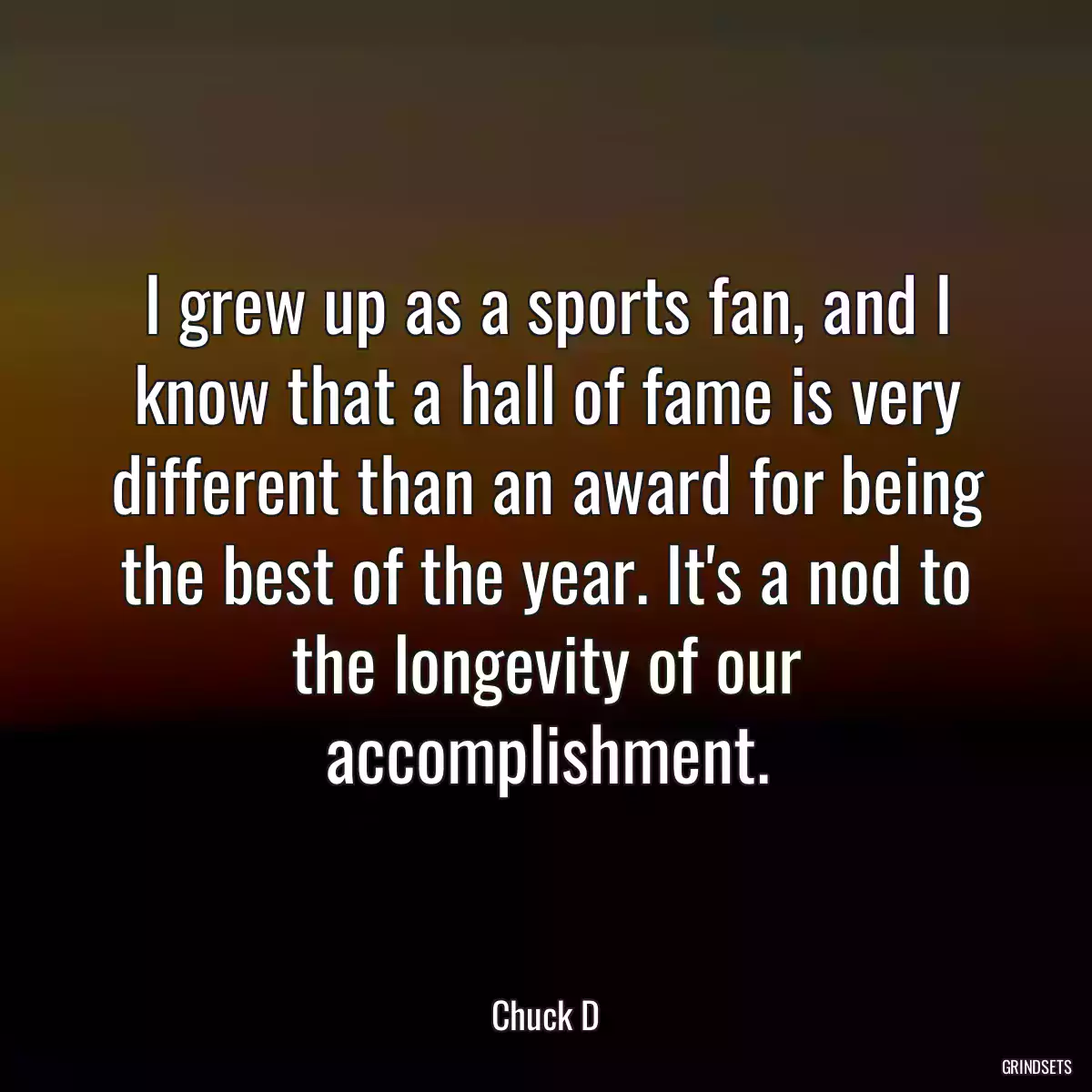 I grew up as a sports fan, and I know that a hall of fame is very different than an award for being the best of the year. It\'s a nod to the longevity of our accomplishment.