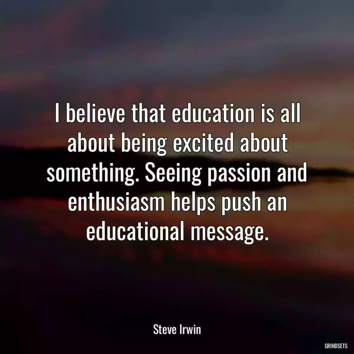 I believe that education is all about being excited about something. Seeing passion and enthusiasm helps push an educational message.