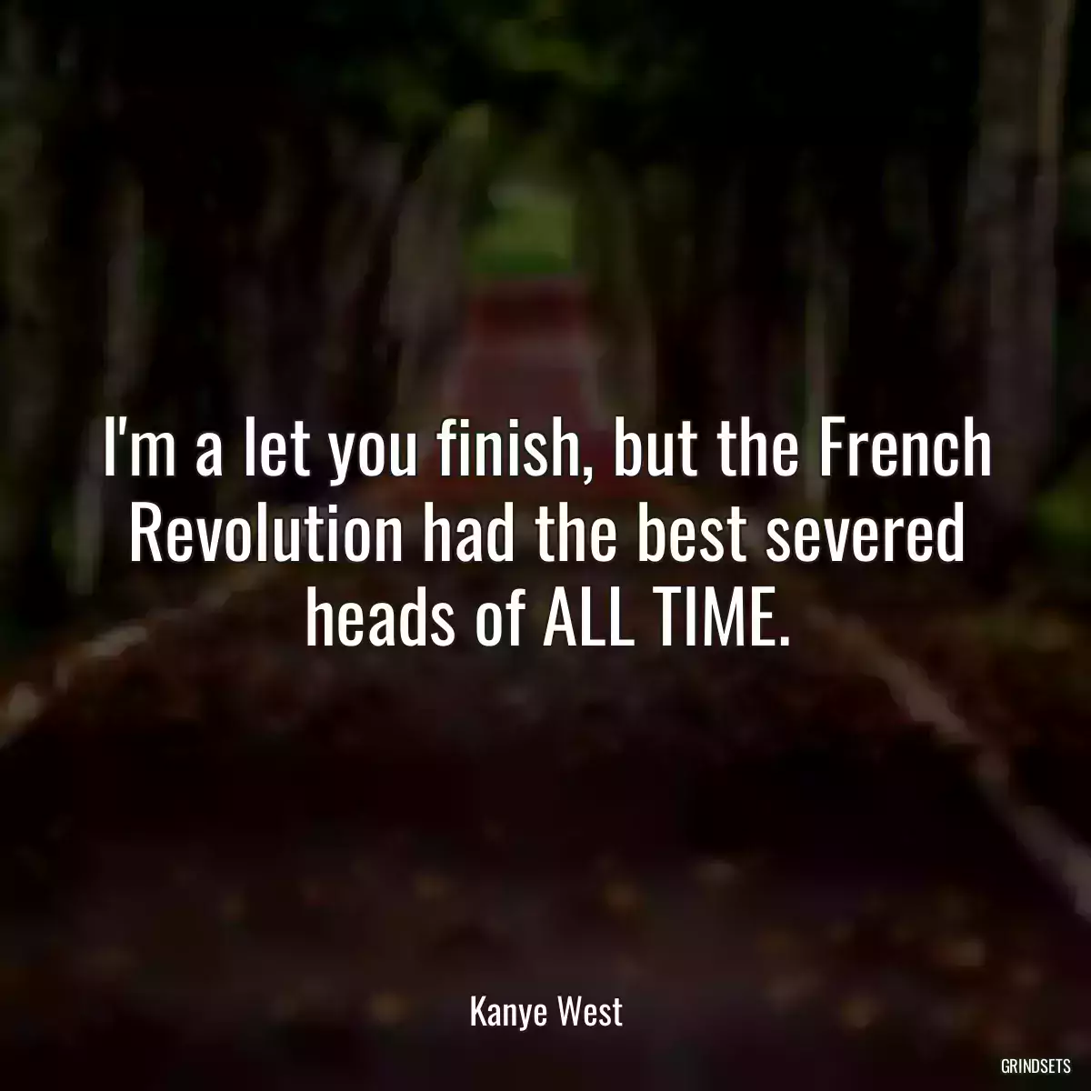 I\'m a let you finish, but the French Revolution had the best severed heads of ALL TIME.