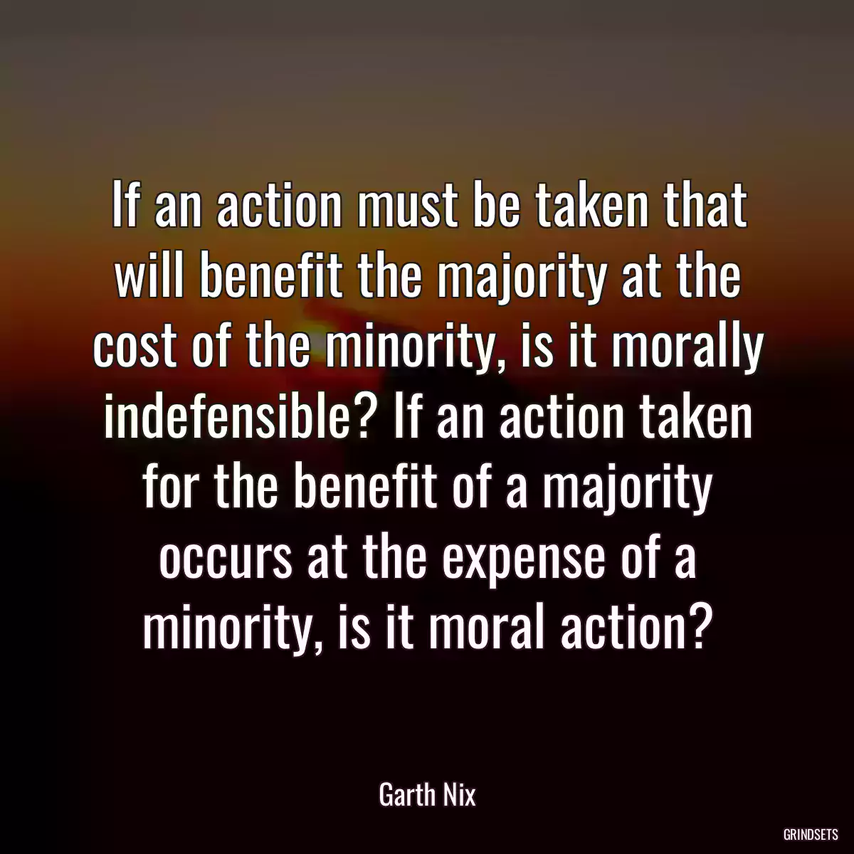 If an action must be taken that will benefit the majority at the cost of the minority, is it morally indefensible? If an action taken for the benefit of a majority occurs at the expense of a minority, is it moral action?