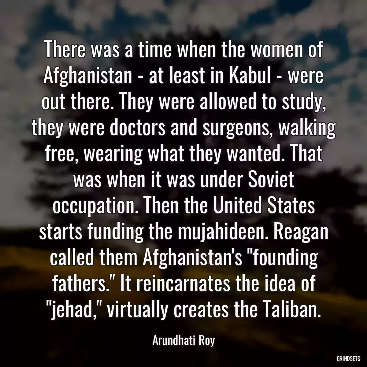 There was a time when the women of Afghanistan - at least in Kabul - were out there. They were allowed to study, they were doctors and surgeons, walking free, wearing what they wanted. That was when it was under Soviet occupation. Then the United States starts funding the mujahideen. Reagan called them Afghanistan\'s \