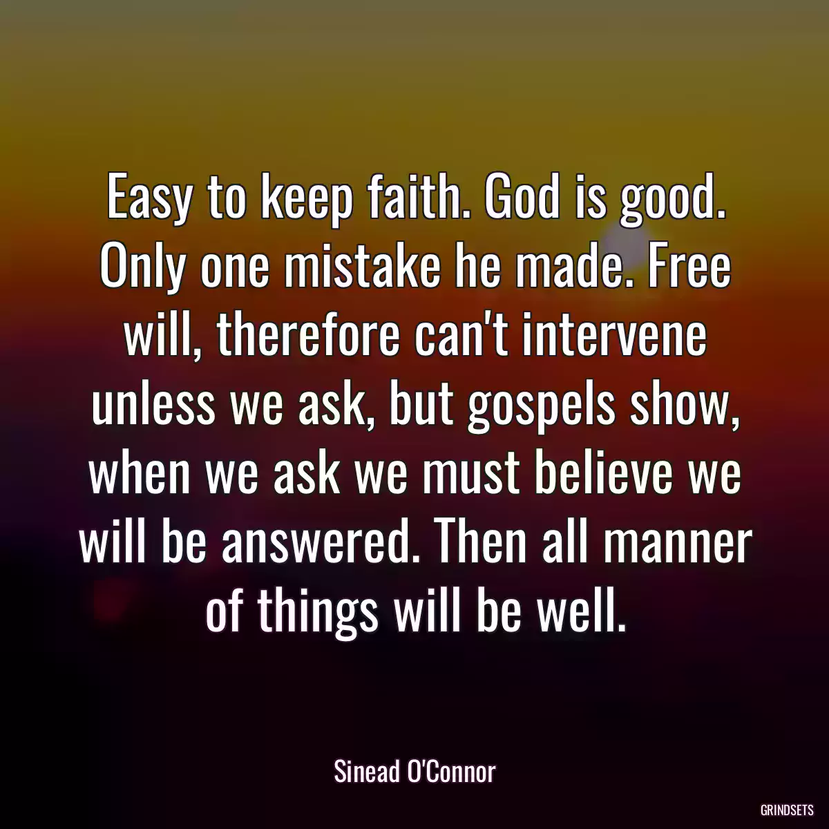 Easy to keep faith. God is good. Only one mistake he made. Free will, therefore can\'t intervene unless we ask, but gospels show, when we ask we must believe we will be answered. Then all manner of things will be well.