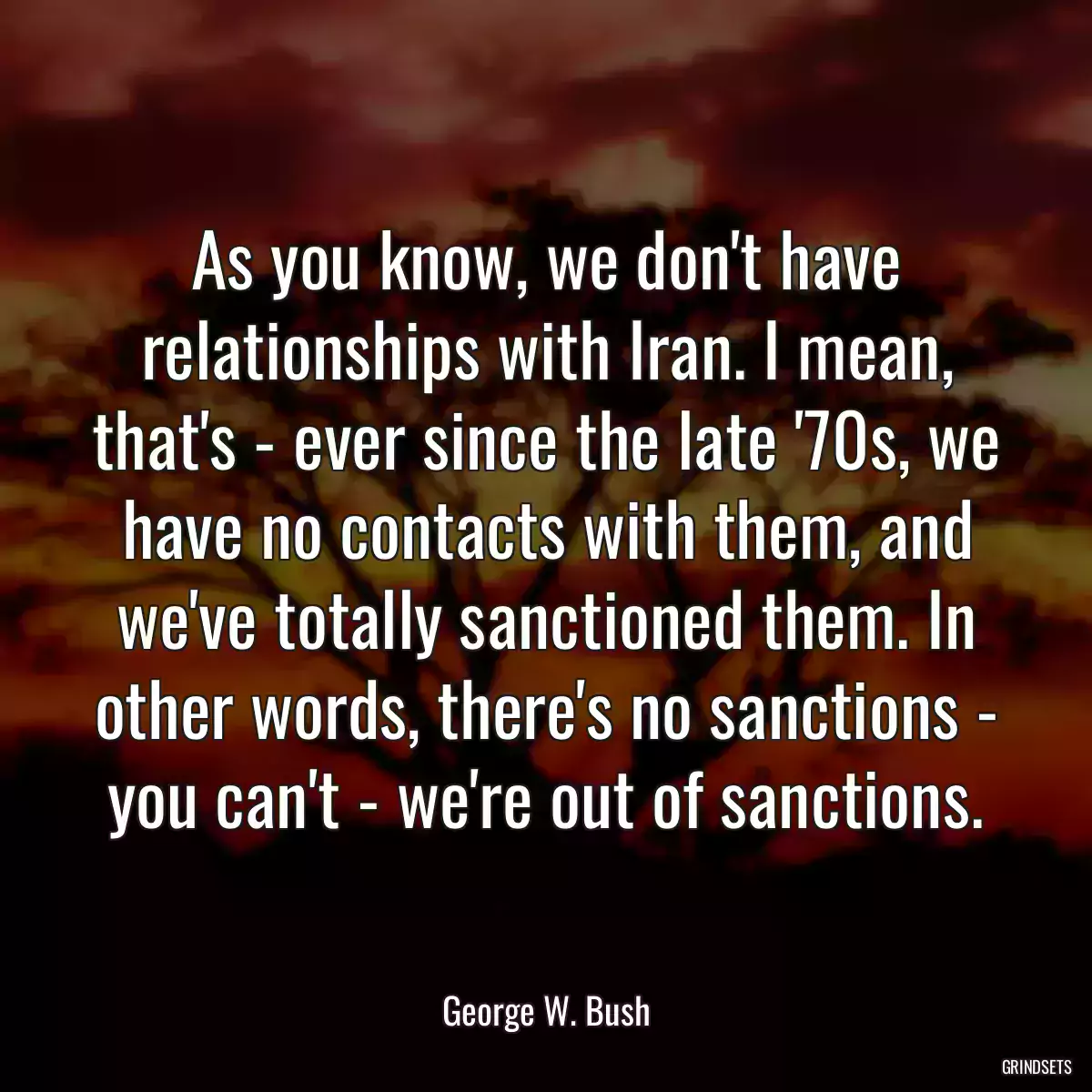 As you know, we don\'t have relationships with Iran. I mean, that\'s - ever since the late \'70s, we have no contacts with them, and we\'ve totally sanctioned them. In other words, there\'s no sanctions - you can\'t - we\'re out of sanctions.