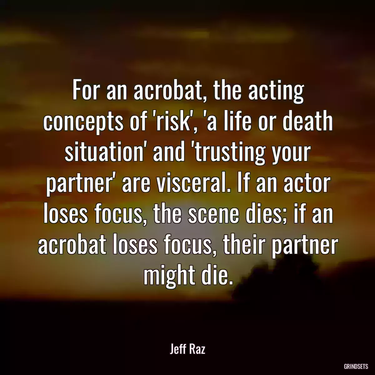 For an acrobat, the acting concepts of \'risk\', \'a life or death situation\' and \'trusting your partner\' are visceral. If an actor loses focus, the scene dies; if an acrobat loses focus, their partner might die.