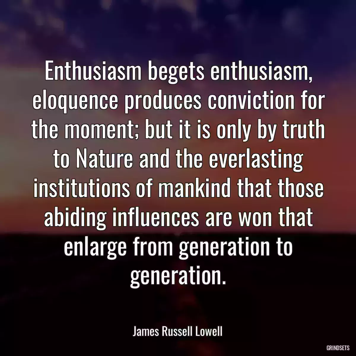 Enthusiasm begets enthusiasm, eloquence produces conviction for the moment; but it is only by truth to Nature and the everlasting institutions of mankind that those abiding influences are won that enlarge from generation to generation.