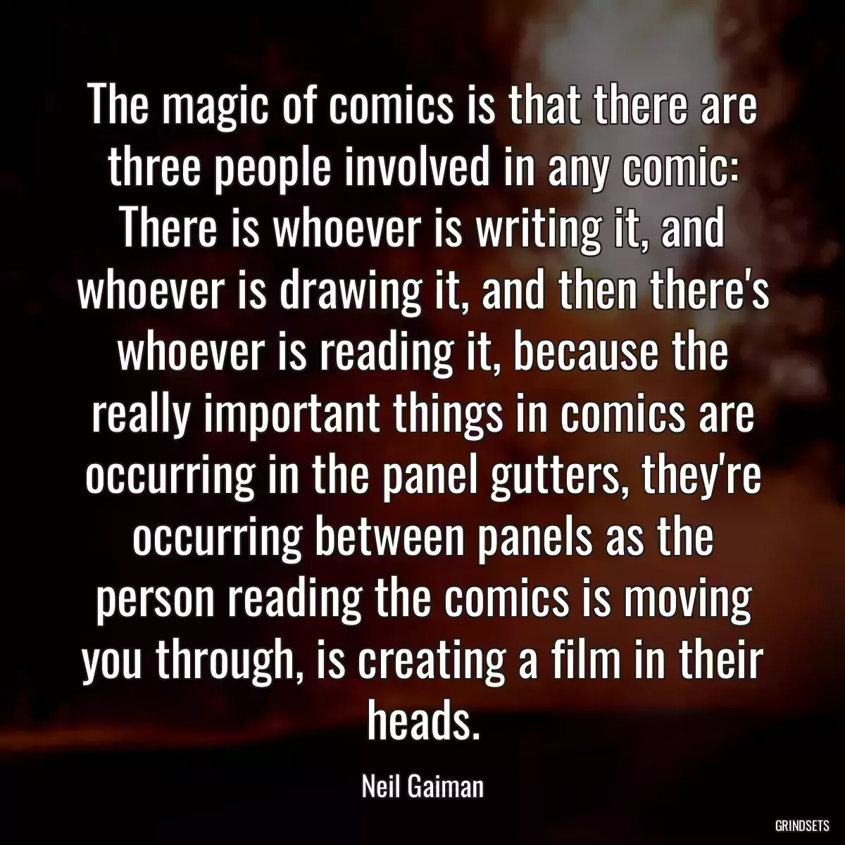 The magic of comics is that there are three people involved in any comic: There is whoever is writing it, and whoever is drawing it, and then there\'s whoever is reading it, because the really important things in comics are occurring in the panel gutters, they\'re occurring between panels as the person reading the comics is moving you through, is creating a film in their heads.