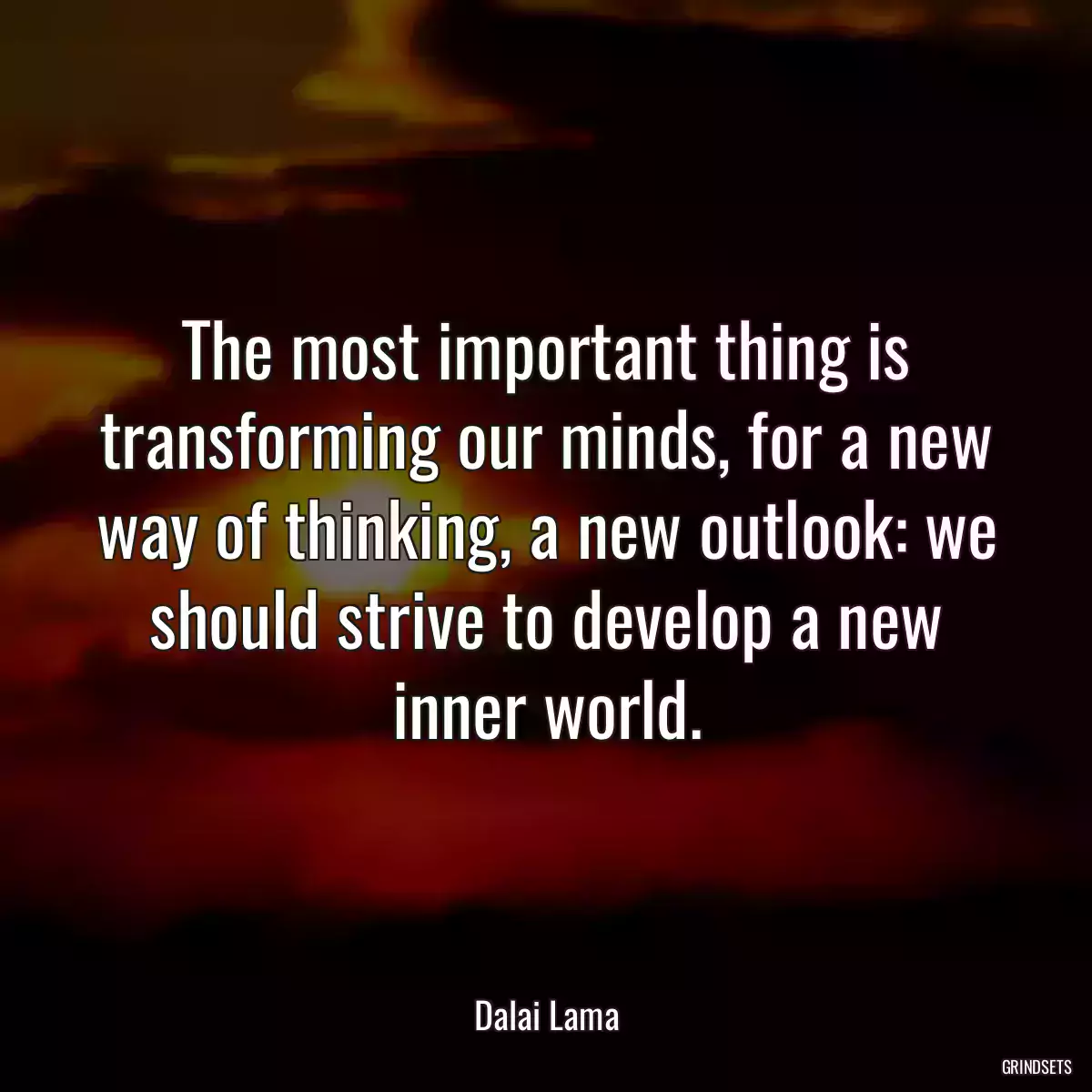 The most important thing is transforming our minds, for a new way of thinking, a new outlook: we should strive to develop a new inner world.