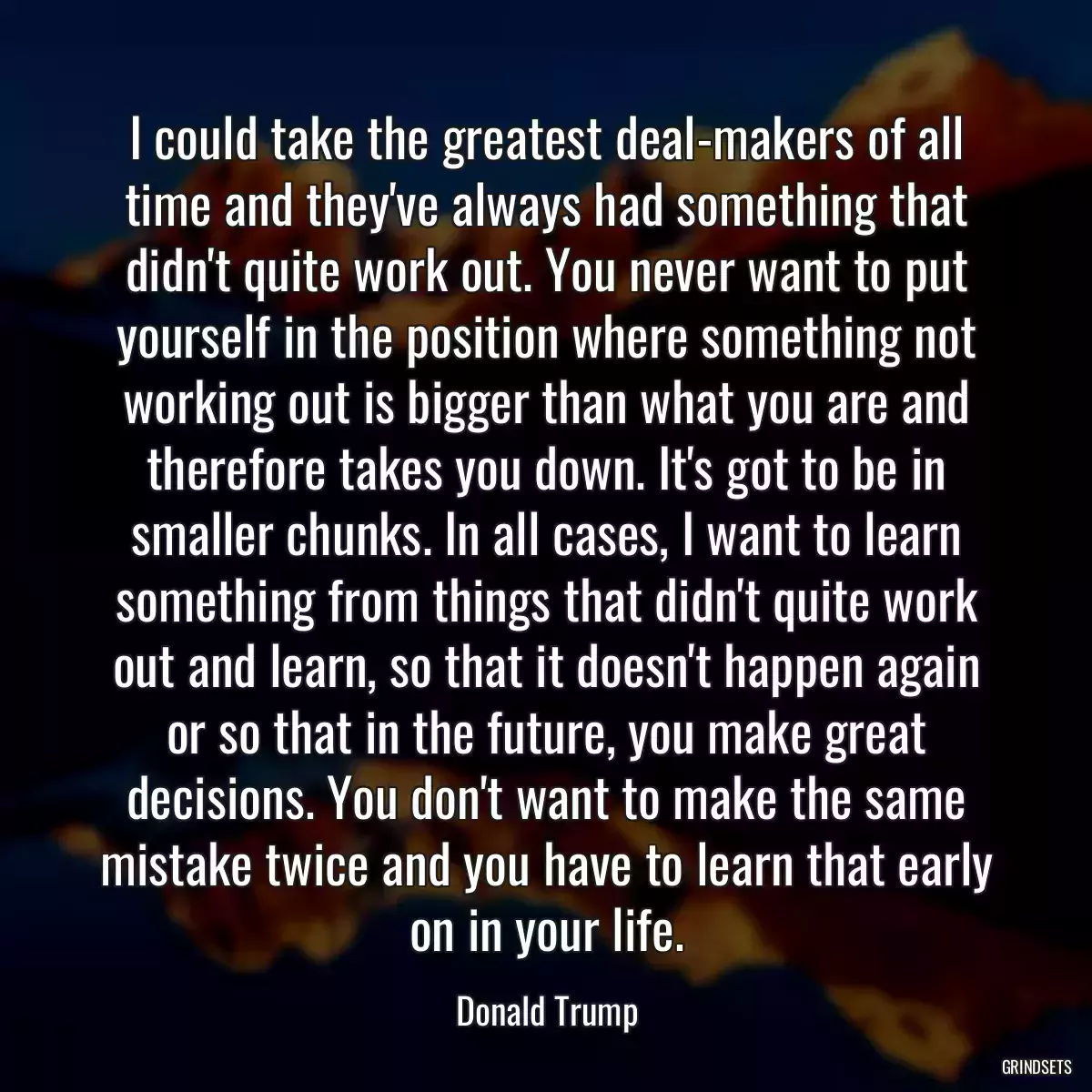 I could take the greatest deal-makers of all time and they\'ve always had something that didn\'t quite work out. You never want to put yourself in the position where something not working out is bigger than what you are and therefore takes you down. It\'s got to be in smaller chunks. In all cases, I want to learn something from things that didn\'t quite work out and learn, so that it doesn\'t happen again or so that in the future, you make great decisions. You don\'t want to make the same mistake twice and you have to learn that early on in your life.