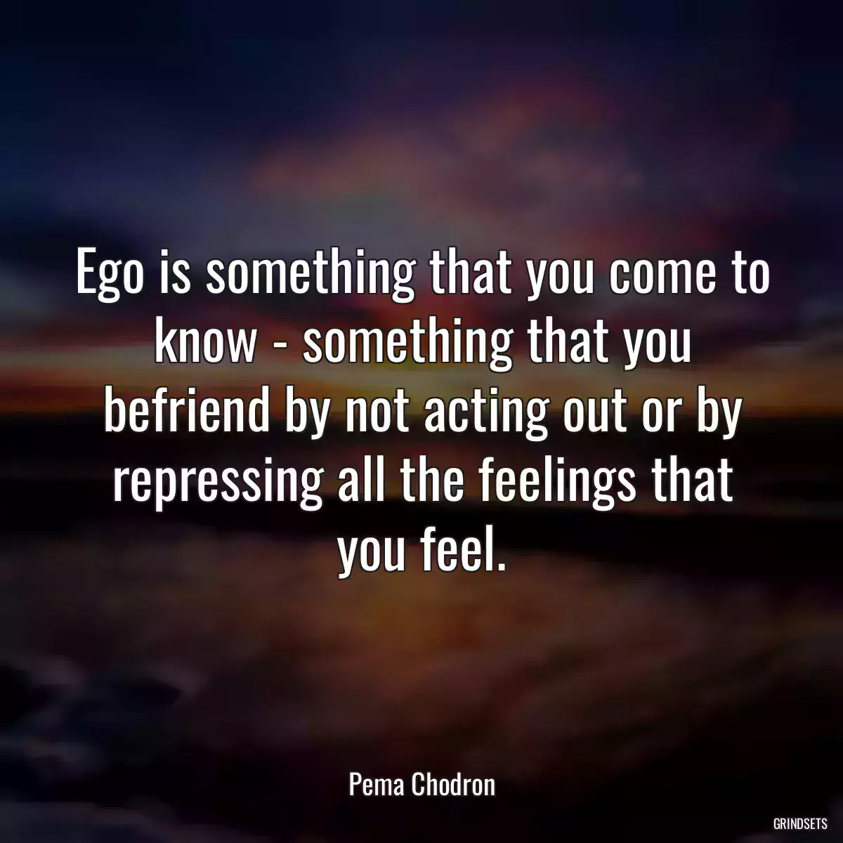 Ego is something that you come to know - something that you befriend by not acting out or by repressing all the feelings that you feel.