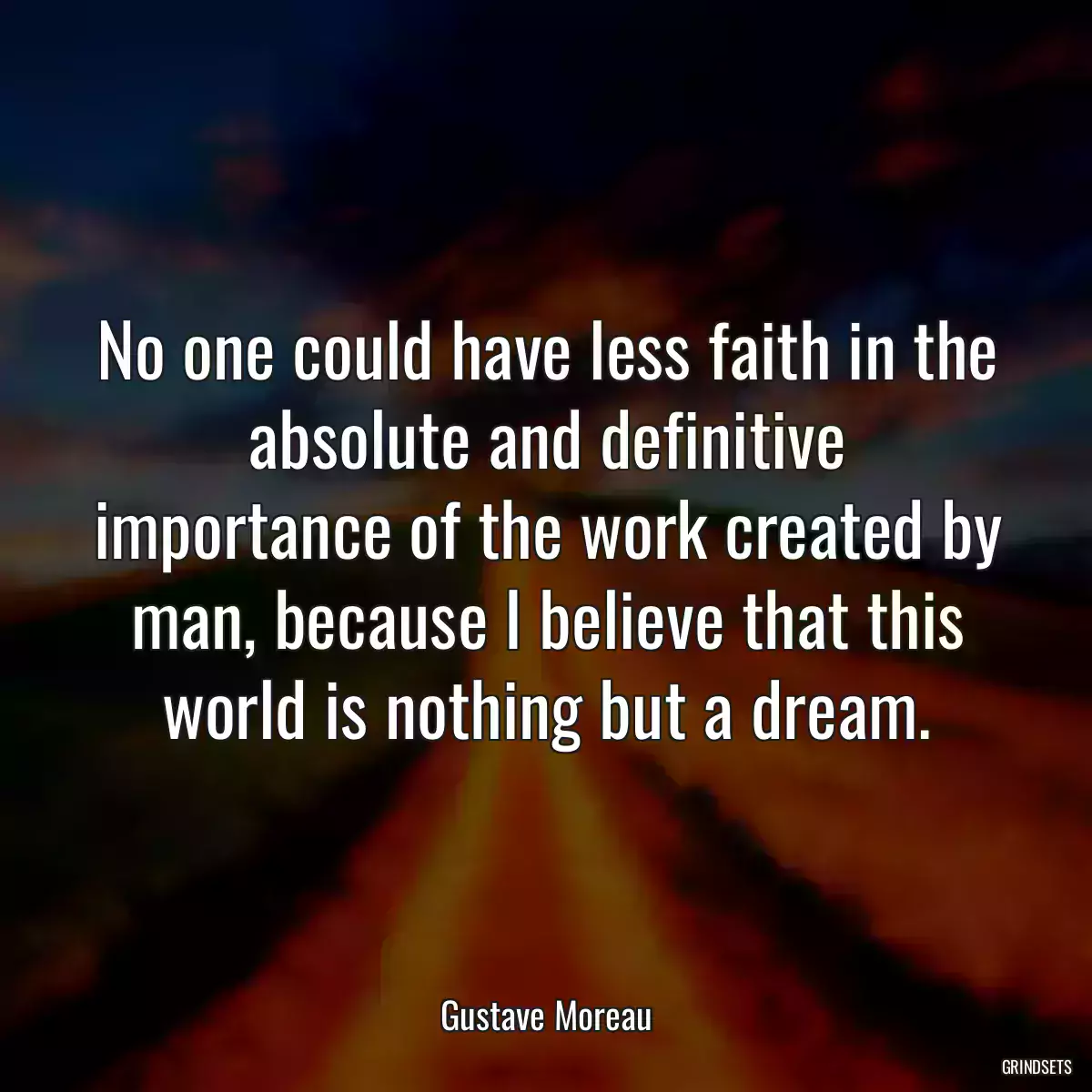 No one could have less faith in the absolute and definitive importance of the work created by man, because I believe that this world is nothing but a dream.