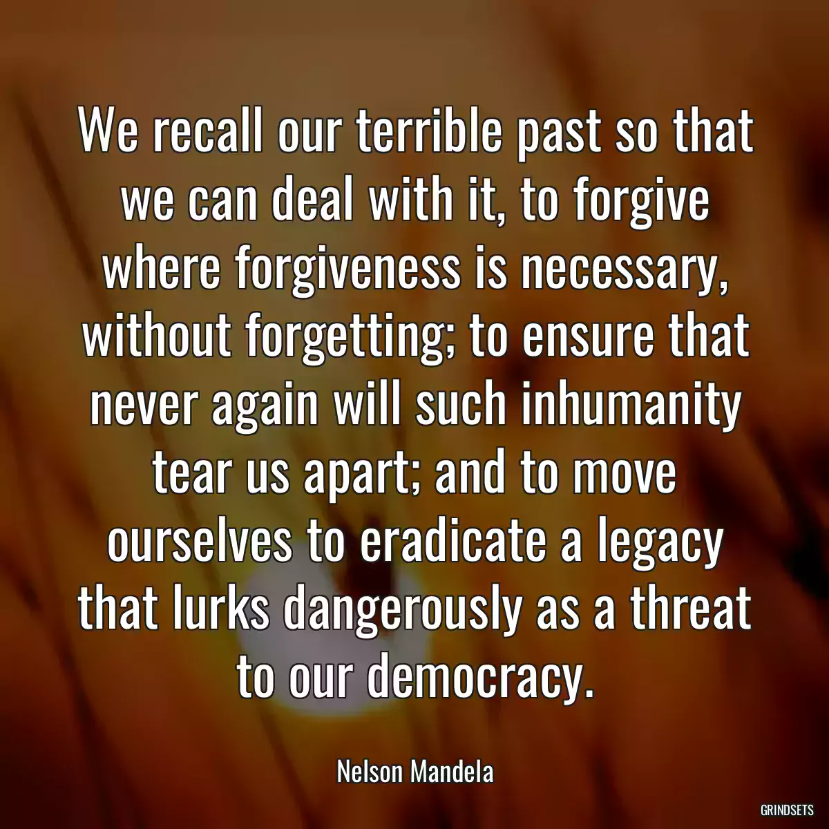 We recall our terrible past so that we can deal with it, to forgive where forgiveness is necessary, without forgetting; to ensure that never again will such inhumanity tear us apart; and to move ourselves to eradicate a legacy that lurks dangerously as a threat to our democracy.