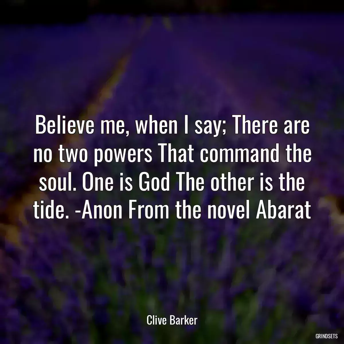 Believe me, when I say; There are no two powers That command the soul. One is God The other is the tide. -Anon From the novel Abarat