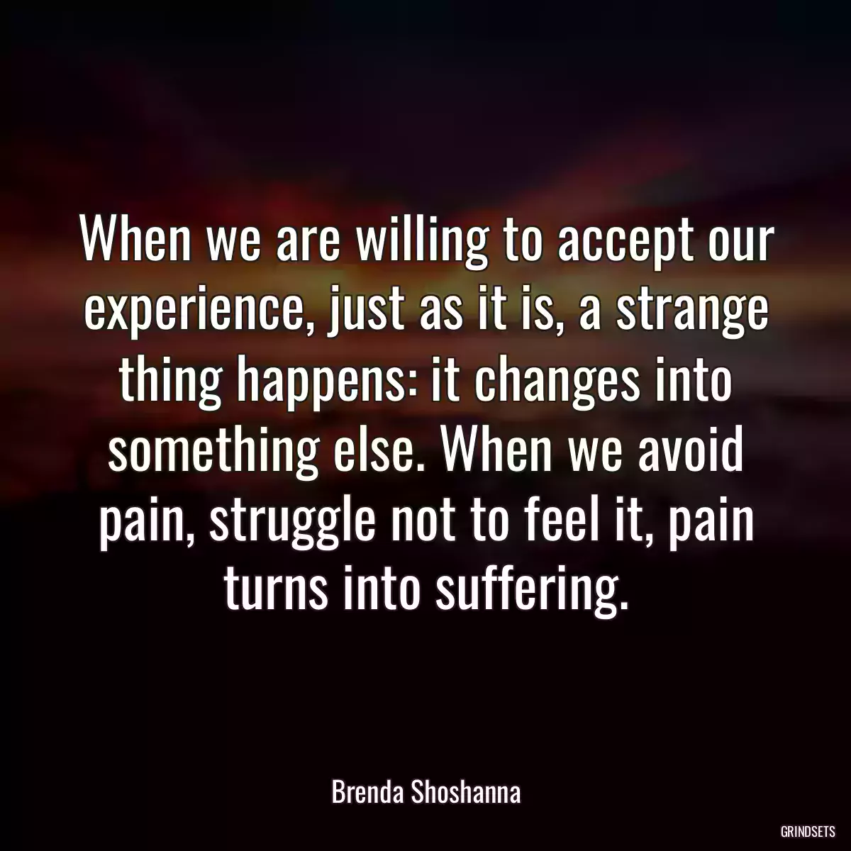 When we are willing to accept our experience, just as it is, a strange thing happens: it changes into something else. When we avoid pain, struggle not to feel it, pain turns into suffering.