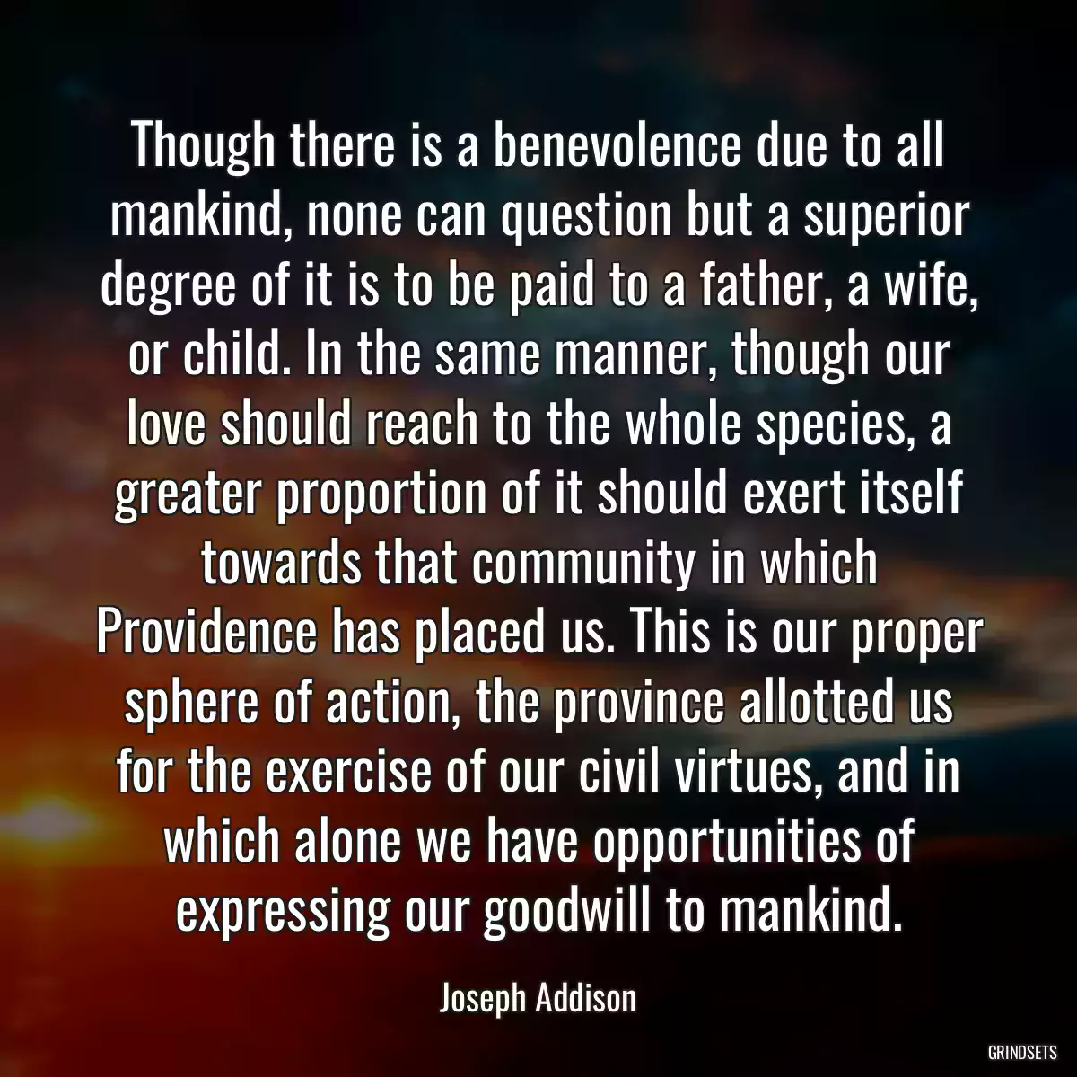 Though there is a benevolence due to all mankind, none can question but a superior degree of it is to be paid to a father, a wife, or child. In the same manner, though our love should reach to the whole species, a greater proportion of it should exert itself towards that community in which Providence has placed us. This is our proper sphere of action, the province allotted us for the exercise of our civil virtues, and in which alone we have opportunities of expressing our goodwill to mankind.