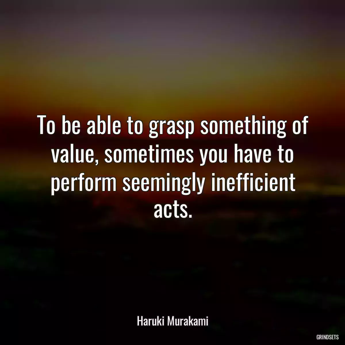 To be able to grasp something of value, sometimes you have to perform seemingly inefficient acts.