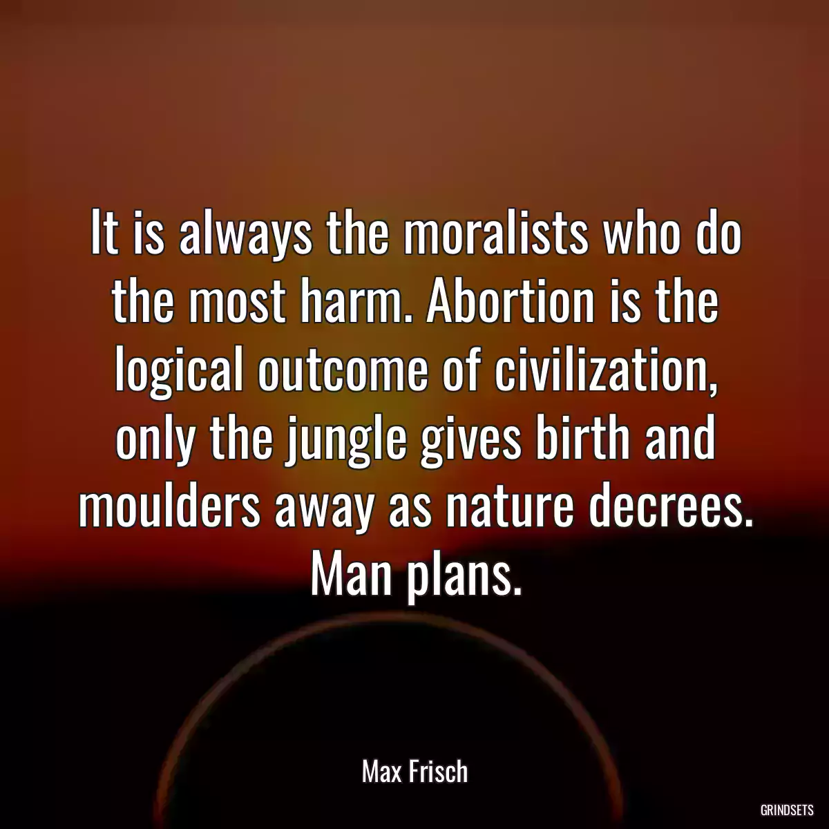 It is always the moralists who do the most harm. Abortion is the logical outcome of civilization, only the jungle gives birth and moulders away as nature decrees. Man plans.